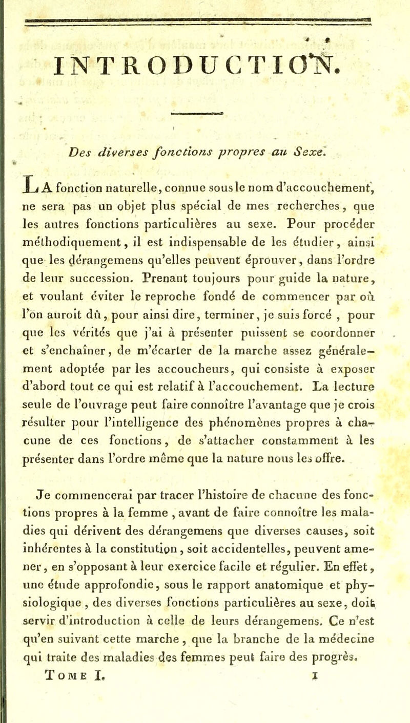 Des diverses fonctions propres au Sexe. La fonction naturelle, connue sous le nom d'accouchement, ne sera pas un objet plus spécial de mes recherches, que les autres fonctions particulières au sexe. Pour procéder méthodiquement, il est indispensable de les étudier, ainsi que les dérangemeus qu'elles peuvent éprouver, dans l'ordre de leur succession. Prenant toujours pour guide la nature, et voulant éviter le reproche fondé de commencer par oi\ l'on auroit dû, pour ainsi dire, terminer, je suis forcé , pour que les vérités que j'ai à présenter puissent se coordonner et s'enchaîner, de m'écarter de la marche assez générale- ment adoptée par les accoucheurs, qui consiste à exposer d'abord tout ce qui est relatif à l'accouchement. La lecture seule de l'ouvrage peut faire connoître l'avantage que je crois résulter pour l'intelligence des phénomènes propres à cha- cune de ces fonctions, de s'attacher constamment à les présenter dans l'ordre même que la nature nous \es offre. Je commencerai par tracer l'histoire de chacune des fonc- tions propres à la femme , avant de faire connoître les mala- dies qui dérivent des dérangemens que diverses causes, soit inhérentes à la constitution , soit accidentelles, peuvent ame- ner , en s'opposant à leur exercice facile et régulier. En effet, une étude approfondie, sous le rapport anatomique et phy- siologique , des diverses fonctions particulières au sexe, doit^ servir d'introduction à celle de leurs dérangemens. Ce n'est qu'en suivant cette marche , que la branche de la médecine qui traite des maladies des femmes peut faire des progrès.
