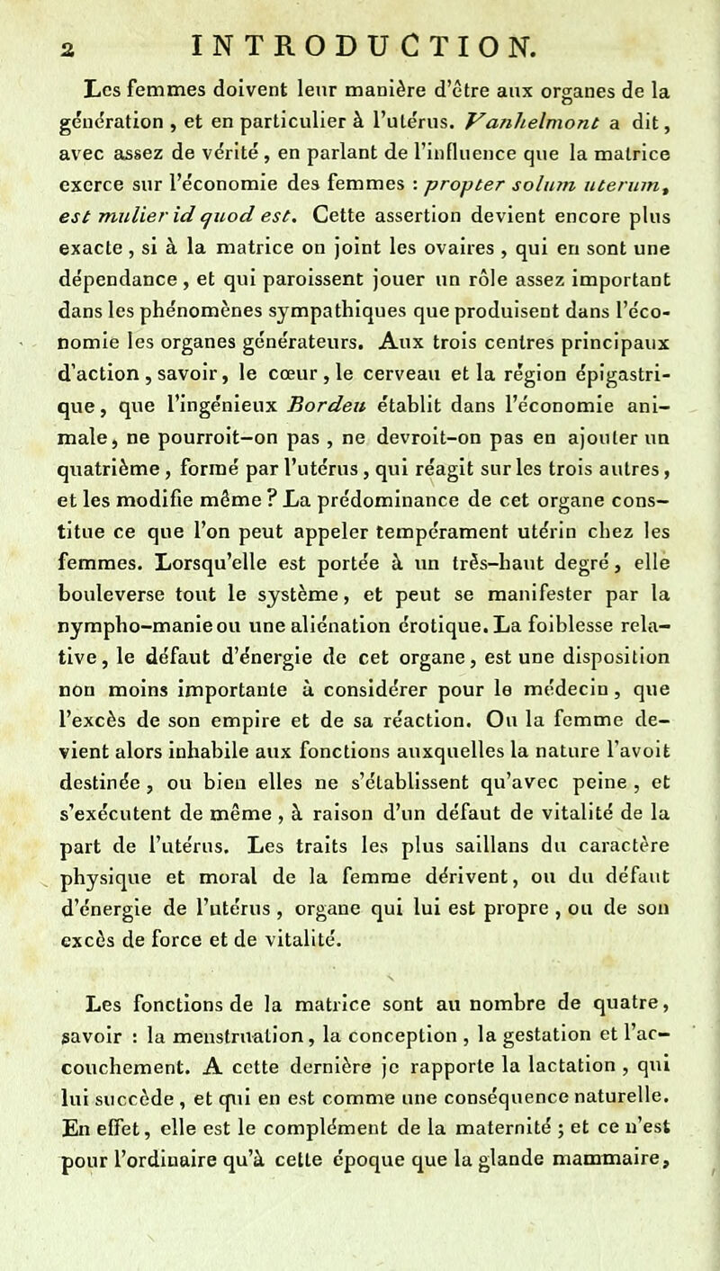 Les femmes doivent leur manière d'être aux organes de la génération , et en particulier à l'utérus. Vanlielmont a dit, avec assez de vérité , en parlant de l'influence que la matrice exerce sur l'économie des femmes : propter solum utermut est millier id quod est. Cette assertion devient encore plus exacte, si à la matrice on joint les ovaires , qui en sont une dépendance, et qui paroissent jouer un rôle assez important dans les phénomènes sympathiques que produisent dans l'éco- nomie les organes générateurs. Aux trois centres principaux d'action , savoir, le cœur , le cerveau et la région épigastri- que, que l'ingénieux Bordeu établit dans l'économie ani- male, ne pourroit-on pas , ne devroit-on pas en ajouter un quatrième , formé par l'utérus , qui réagit sur les trois autres, et les modifie même ? La prédominance de cet organe cons- titue ce que l'on peut appeler tempérament utérin chez les femmes. Lorsqu'elle est portée à un très-haut degré, elle bouleverse tout le système, et peut se manifester par la nympho-manieou une aliénation érotique.La foiblesse rela- tive, le défaut d'énergie de cet organe, est une disposition nôn moins importante à considérer pour le médecin, que l'excès de son empire et de sa réaction. Ou la femme de- vient alors inhabile aux fonctions auxquelles la nature l'avoit destinée , ou bien elles ne s'établissent qu'avec peine , et s'exécutent de même , à raison d'un défaut de vitalité de la part de l'utérus. Les traits les plus saillans du caractère physique et moral de la femme dérivent, ou du défaut d'énergie de l'utérus , organe qui lui est propre , ou de son excès de force et de vitalité. Les fonctions de la matrice sont au nombre de quatre, savoir : la menstruation, la conception , la gestation et l'ac- couchement. A cette dernière je rapporte la lactation , qui lui succède , et qui en est comme une conséquence naturelle. En effet, elle est le complément de la maternité ; et ce n'est pour l'ordinaire qu'à cette époque que la glande mammaire.