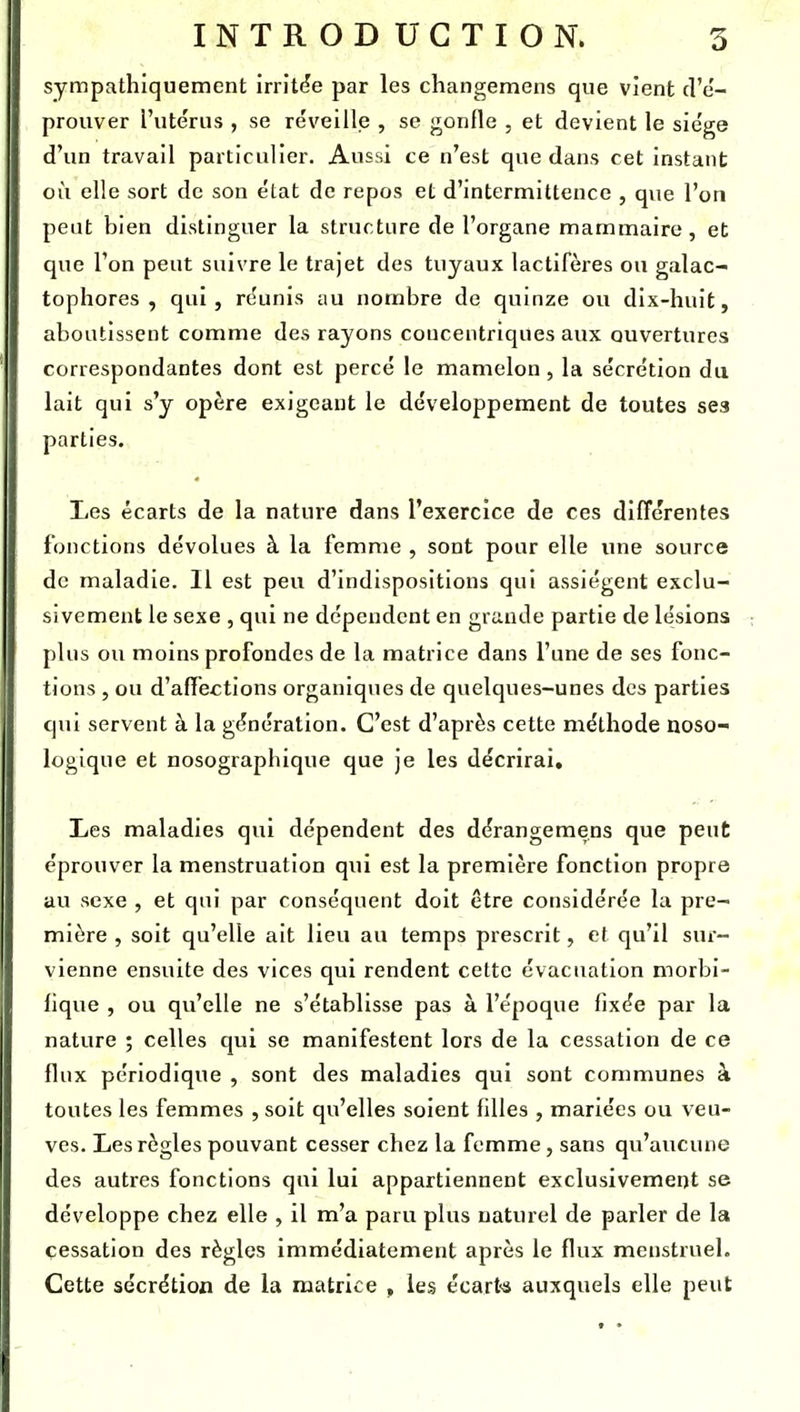 sympathiquement irritée par les changemens que vient d'e'- prouver l'ute'rus , se réveille , se gonfle , et devient le sie'ge d'un travail particulier. Aussi ce n'est que dans cet instant où elle sort de son état de repos et d'intermittence , que l'on peut bien distinguer la structure de l'organe mammaire, et que l'on peut suivre le trajet des tuyaux lactifères ou galac- tophores , qui, réunis au nombre de quinze ou dix-huit, aboutissent comme des rayons concentriques aux ouvertures correspondantes dont est percé le mamelon, la sécrétion du lait qui s'y opère exigeant le développement de toutes ses parties. Les écarts de la nature dans l'exercice de ces différentes fonctions dévolues à la femme , sont pour elle une source de maladie. Il est peu d'indispositions qui assiègent exclu- sivement le sexe , qui ne dépendent en grande partie de lésions plus ou moins profondes de la matrice dans l'une de ses fonc- tions , ou d'affections organiques de quelques-unes des parties qui servent à la génération. C'est d'après cette méthode noso- logique et nosographique que je les décrirai, I>es maladies qui dépendent des dérangeraens que peut éprouver la menstruation qui est la première fonction propre au sexe , et qui par conséquent doit être considérée la pre- mière , soit qu'elle ait lieu au temps prescrit, et qu'il sur- vienne ensuite des vices qui rendent cette évacuation morbi- fique , ou qu'elle ne s'établisse pas à l'époque fixée par la nature ; celles qui se manifestent lors de la cessation de ce flux périodique , sont des maladies qui sont communes à toutes les femmes , soit qu'elles soient filles , mariées ou veu- ves. Les règles pouvant cesser chez la femme, sans qu'aucune des autres fonctions qui lui appartiennent exclusivement se développe chez elle , il m'a paru plus naturel de parler de la cessation des règles immédiatement après le flux menstruel. Cette sécrétion de la matrice , les écart'S auxquels elle peut