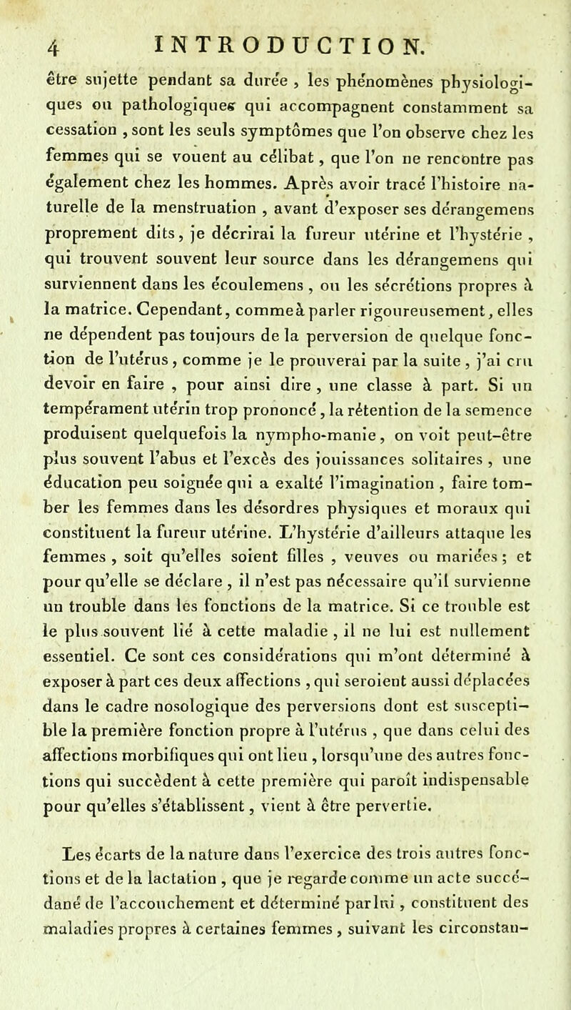 être sujette pendant sa diire'e , les phe'nomènes physiologi- ques ou pathologiques qui accompagnent constamment sa cessation , sont les seuls symptômes que l'on observe chez les femmes qui se vouent au célibat, que l'on ne rencontre pas également chez les hommes. Après avoir tracé l'histoire na- turelle de la menstruation , avant d'exposer ses dérangemens proprement dits, je décrirai la fureur utérine et l'hystérie , qui trouvent souvent leur source dans les dérangemens qui surviennent dans les écoulemens , ou les sécrétions propres à la matrice. Cependant, commeà parler rigoureusement, elles ne dépendent pas toujours de la perversion de quelque fonc- tion de l'utérus, comme je le prouverai par la suite , j'ai cru devoir en faire , pour ainsi dire , une classe à part. Si un tempérament utérin trop prononcé, la rétention de la semence produisent quelquefois la nympho-manie, on voit peut-être plus souvent l'abus et l'excès des jouissances solitaires , une éducation peu soignée qui a exalté l'imagination , faire tom- ber les femmes dans les désordres physiques et moraux qui constituent la fureur utérine. L'hystérie d'ailleurs attaque les femmes , soit qu'elles soient filles , veuves ou mariées ; et pour qu'elle se déclare , il n'est pas nécessaire qu'il survienne un trouble dans les fonctions de la matrice. Si ce trouble est le plus souvent lié à cette maladie , il no lui est nullement essentiel. Ce sont ces considérations qui m'ont déterminé à exposer à part ces deux affections , qui seroient aussi déplacées dans le cadre nosologique des perversions dont est suscepti- ble la première fonction propre à l'utérus , que dans celui des affections morbifiques qui ont lieu , lorsqu'une des autres fonc- tions qui succèdent à cette première qui paroît indispensable pour qu'elles s'établissent, vient à être pervertie. Les écarts de la nature dans l'exercice des trois autres fonc- tions et de la lactation , que je regarde comme un acte succé- dané de l'accouchement et déterminé parlni, constituent des maladies propres à certaines femmes, suivant les circonstan-