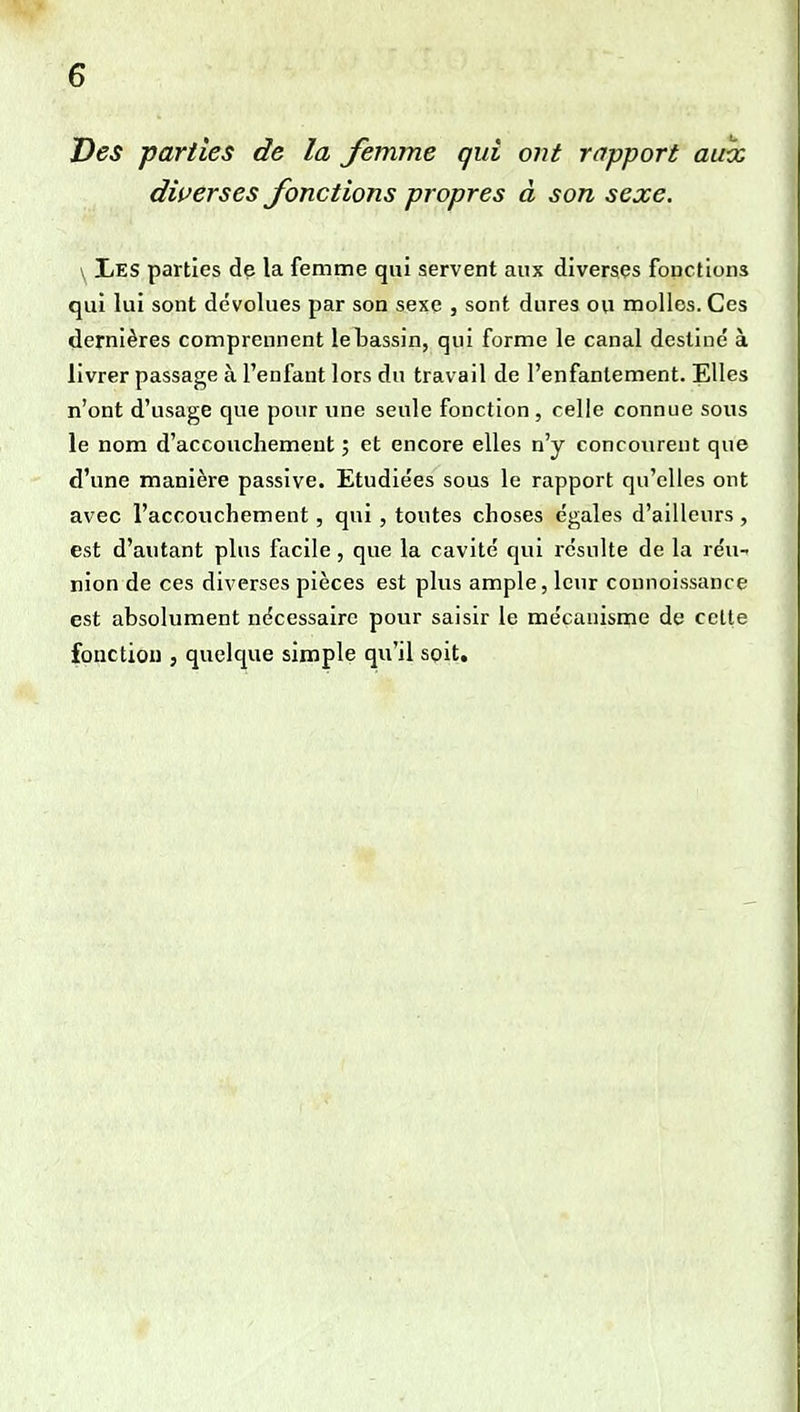 Des parties de la femme qui ont rapport aux diverses fonctions propres à son sexe. \ Les parties dp la femme qui servent aux diverses fonctions qui lui sont dévolues par son sexe , sont dures ou molles. Ces dernières comprennent le bassin, qui forme le canal destine à livrer passage à l'enfant lors du travail de l'enfantement. Elles n'ont d'usage que pour une seule fonction , celle connue sous le nom d'accouchement ; et encore elles n'y concourent que d'une manière passive. Etudiées sous le rapport qu'elles ont avec l'accouchement, qui , toutes choses égales d'ailleurs, est d'autant plus facile, que la cavité qui résulte de la réu- nion de ces diverses pièces est plus ample, leur connoissance est absolument nécessaire pour saisir le mécanisoie de celle fonction , quelque simple qu'il soit.