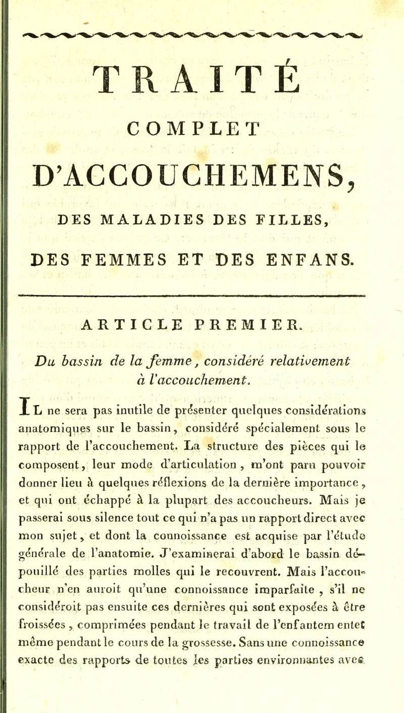 TRAITÉ COMPLET D'ACCOUCHEMENS, DES MALADIES DES FILLES, DES FEMMES ET DES ENFANS. ARTICLE PREMIER. Du bassin de la femme, considéré relativement à l'accouchement. IL ne sera pas inutile de présenter quelques consîde'ratiom anatomiques sur le bassin, considéré spécialement sous le rapport de l'accouchement. La structure des pièces qui le composent, leur mode d'articulation, m'ont paru pouvoir donner lieu à quelques réflexions de la dernière importance , et qui ont échappé à la plupart des accoucheurs. Mais je passerai sous silence tout ce qui n'a pas un rapport direct avec mon sujet, et dont la connoissance est acquise par l'étude générale de l'anatomie. J'examinerai d'abord le bassin A&- pouillé des parties molles qui le recouvrent. Mais l'accou- cheur n'en auroit qu'une connoissance imparfaite , s'il ne considérolt pas ensuite ces dernières qui sont exposées à être froissées , comprimées pendant le travail de l'enfantem entet même pendant le cours de la grossesse. Sans une connoissance exacte des rapports de toutes ies parties environnantes avec