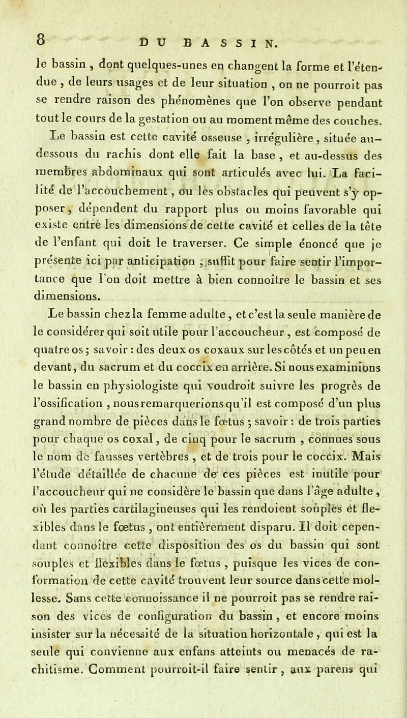 le bassin , dont quelques-unes en changent la forme et l'e'ten- due , de leurs usages et de leur situation , on ne pourroit pas se rendre raison des phénomènes que l'on observe pendant tout le cours de la gestation ou au moment même des couches. Le bassin est cette cavité' osseuse , irrégulière, située au- dessous du rachis dont elle fait la base , et au-dessus des membres abdominaux qui sont articulés avec lui. La faci- lité de l'accouchement, ou les obstacles qui peuvent s'y op- poser, dépendent du rapport plus ou moins favorable qui existe entré les dimensions de cette cavité et celles de la tête de l'enfant qui doit le traverser. Ce simple énoncé que je présente ici par anticipation suffit pour faire sentir l'impor- tance que l'on doit mettre à bien connoître le bassin et ses dimensions. Le bassin chez la femme adulte, et c'est la seule manière de le considérer qui soit utile pour l'accoucheur , est composé de quatre os; savoir : des deux os coxaux sur les côtés et un peu en devant, du sacrum et du coccix en arrière. Si nous examinions le bassin en physiologiste qui voudroit suivre les progrès de l'ossification , nousremarquerions qu'il est composé d'un plus grand nombre de pièces dans le fœtus ; savoir : de trois parties pour chaque os coxal, de cluq pour le sacrum , connues sous le nom dé fausses vertèbres , et de trois pour le coccix. Mais l'étude détaillée de chacune de ces pièces est inutile pour l'accoucheur qui ne considère le bassin que dans l'âge adulte , où les parties cartilagineuses qui les rendoient souples ét fle- xibles dans le foetus , ont entièrement disparu. Il doit cepen- dant connoître cette disposition des os du bassin qui sont souples et flexibles dans le foetus , puisque les vices de con- formation de cette cavité trouvent leur source danscette mol- lesse. Sans cette conuoissance il ne pourroit pas se rendre rai- son des vices de configuration du bassin , et encore moins insister sur la nécessité de la situation horizontale , qui est la seule qui convienne aux enfans atteints ou menacés de ra- chitisme. Comment pourroit-ll faire sentir, aui parens qui