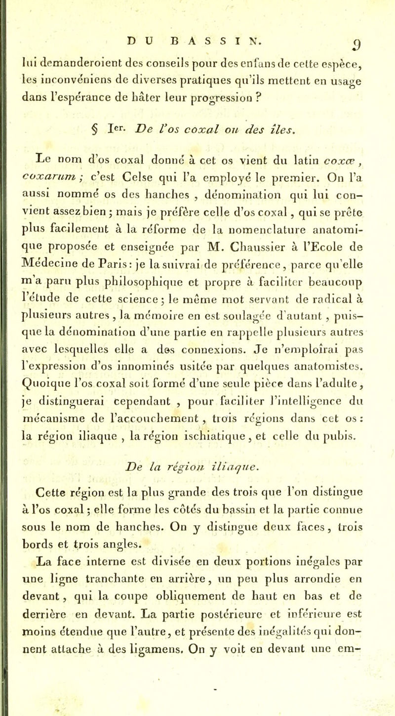 DUBASSIN. c) lui demanderoient des conseils pour des cnfans de celte espèce, les inconvénicns de diverses pratiques qu'ils mettent en usage dans l'espérance de bâter leur progression ? § 1er. De l'os coxal on des îles. Le nom d'os coxal donné à cet os vient du latin coxœ , coxarum ; c'est Celse qui l'a employé le premier. On l'a aussi nommé os des hanches , dénomination qui lui con- vient assez bien; mais je préfère celle d'os coxal, qui se prête plus facilement à la réforme de la nomenclature anatomi- que proposée et enseignée par M. Chaussier à l'Ecole de Médecine de Paris: je la suivrai de préférence, parce qu'elle m'a paru plus philosophique et propre ii facilite r beaucoup l'étude de cette science; le même mot servant de radical à plusieurs autres , la mémoire en est soulagée d'autant, puis- que la dénomination d'une partie en rappelle plusieurs autres avec lesquelles elle a des connexions. Je n'emploîrai pas l'expression d'os innominés usitée par quelques anatomistes. Quoique l'os coxal soit formé d'une seule pièce dans l'adulte, je distinguerai cependant , pour faciliter l'intelligence du mécanisme de l'accouchement , trois régions dans cet os : la région iliaque , la région ischiatique , et celle du pubis. De la région iliarfue. Cette région est la plus grande des trois que l'on distingue à l'os coxal ; elle forme les côtés du bassin et la partie connue sous le nom de hanches. On y distingue deux faces, trois bords et trois angles. La face interne est divisée en deux portions inégales par une ligne tranchante en arrière, un peu plus arrondie en devant, qui la coupe obliquement de haut en bas et de derrière en devant. La partie postérieure et inférieure est moins étendue que l'autre, et présente des inégalités qui don- nent attache à des ligamens. On y voit en devant une em-