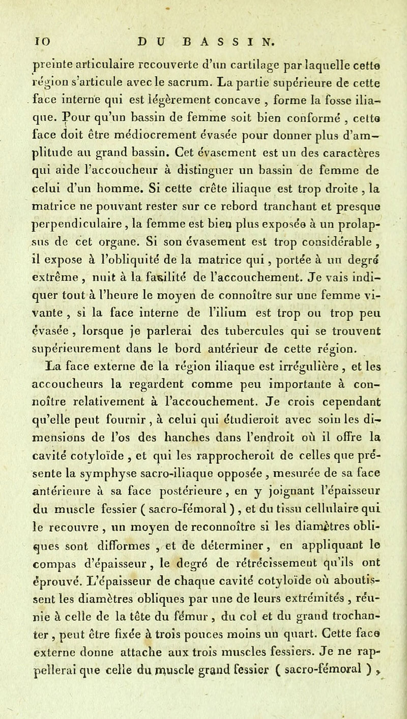 preinte articulaire recouverte d'un cartilage par laquelle cette région s'articule avec le sacrum. La partie supe'rieure de cette face interne qui est légèrement concave , forme la fosse ilia- que. Pour qu'un bassin de femme soit bien conformé , cetta face doit être médiocrement évasée pour donner plus d'am- plitude au grand bassin. Cet évascment est un des caractères qui aide l'accoucheur à distinguer un bassin de femme de celui d'un homme. Si cette crête iliaque est trop droite , la matrice ne pouvant rester sur ce rebord tranchant et presque perpendiculaire , la femme est bien plus exposée à un prolap- sus de cet organe. Si son évasement est trop considérable , 11 expose à l'obliquité de la matrice qui, portée à un degré extrême , nuit à la fasilité de l'accouchement. Je vais indi- quer tout à l'heure le moyen de connoître sur une femme vi- vante , si la face interne de l'ilium est trop ou trop peu évasée , lorsque je parlerai des tubercules qui se trouvent supérieurement dans le bord antérieur de cette région. La face externe de la région iliaque est irrégulière, et les accoucheurs la regardent comme peu importante à con- noître relativement à l'accouchement. Je crois cependant qu'elle peut fournir , à celui qui étudieroit avec soin les di- mensions de l'os des hanches dans l'endroit où il offre la cavité cotyloïde , et qui les rapprocheroit de celles que pré- sente la symphyse sacro-iliaque opposée , mesurée de sa face antérieure à sa face postérieure , en y joignant l'épaisseur du muscle fessier ( sacro-fémoral ) , et du tissu celhilaire qui le recouvre , un moyen de reconnoître si les diamètres obli- ques sont difformes , et de déterminer, en appliquant le compas d'épaisseur, le degré de rétrécissement qu'ils ont éprouvé. L'épaisseur de chaque cavité cotyloïde où aboutis- sent les diamètres obliques par une de leurs extrémités , réu- nie à celle de la tête du fémur , du col et du grand trochan- ter , peut être fixée à trois pouces moins un quart. Cette face externe donne attache aux trois muscles fessiers. Je ne rap- pellerai que celle du jTniUscle grand fessier ( sacro-fémoral ) ,