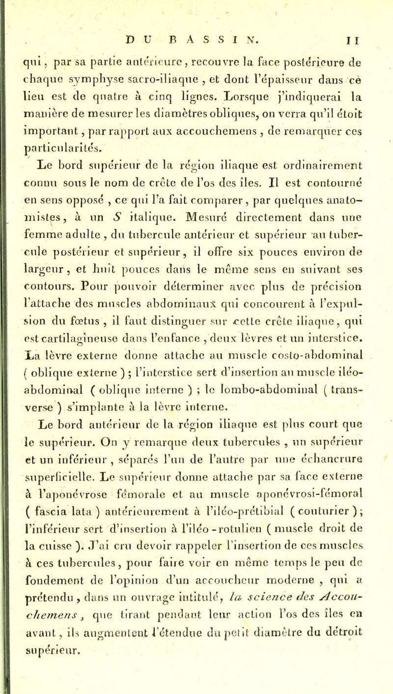 qui, par sa partie aiilerif ure , recouvre la face postérieure de chaque symphyse sacro-iliaque , et dont l'épaisseur dans cè lieu est de quatre à cinq lignes. Lorsque j'indiquerai la manière de mesurer les diamètres obliques, on verra qu'il étoit important, par rapport aux accouchemens , de remarquer ces particularités. Le bord supérieur de la région iliaque est ordinairement connu sous le nom de crête de l'os des îles. Il est contourné en sens opposé , ce qui l'a fait comparer, par quelques anato- mistes, à un .S italique. Mesuré directement dans une femme adulte , du tubercule antérieur et supérieur au tuber- cule postérieur et supérieur, il olTre six pouces environ de largeur, et huit pouces dans le même sens en suivant ses contours. Pour pouvoir déterminer avec plus de précision l'attache des muscles abdominaux qui concourent à l'expul- sion du fœtus , il faut distinguer sur tette crête iliaque, qui est cartilagineuse dans l'enfance , deux lèvres et un interstice. La lèvre externe donne attache au muscle coslo-abdominal ( oblique externe ) ; l'interstice sert d'insertion au muscle iléo- abdomirval ( oblique interne ) ; le lombo-abdominal ( trans- verse ) s'implante à la lèvre interne. Le bord antérieur de la région iliaque est plus court que le supérieur. On y remarque deux tubercules , un supérieur et un inférieur , séparés l'un de l'autre par luie échancrure superficielle. Le supérieur donne attache par sa face externe à l'aponévrose fémorale et au muscle aponévrosi-fémoral ( fascia lata ) antérieurement à l'ilco-prétibial (couturier); l'inférieur sert d'Insertion à l'iléo-rotulien (muscle droit de la cuisse ). J'ai cru devoir rappeler l'insertion de ces muscles à ces tubercules, pour faire voir en même temps le peu de fondement de l'opinion d'un accoucheur moderne , qui a prétendu , dans un ouvrage intitulé, la science des j4ccou- cliemens, que tirant pendant leur action l'os des îles en avant, ils augmentent l'étendue du polit diamètre du détroit supérieur.