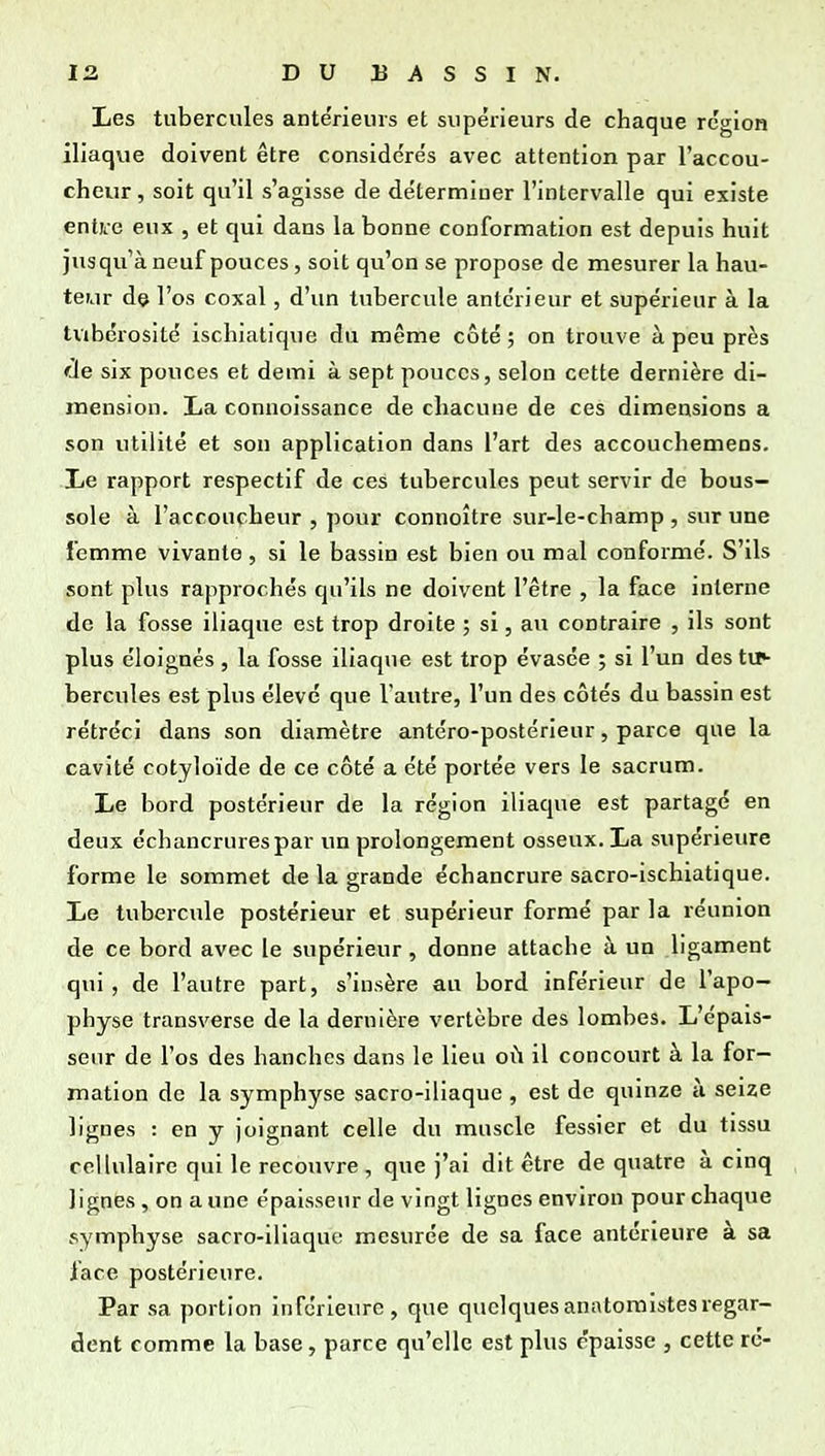 Les tubercules ante'rieurs et supérieurs de chaque région iliaqvie doivent être considérés avec attention par l'accou- cheur , soit qu'il s'agisse de déterminer l'intervalle qui existe entii-e eux , et qui dans la bonne conformation est depuis huit jusqu'à neuf pouces, soit qu'on se propose de mesurer la hau- teur de l'os coxal, d'un tubercule antérieur et supérieur à la tvibcrosité ischiatique du même côté ; on trouve à peu près cie six pouces et demi à sept pouces, selon cette dernière di- mension. La connoissance de chacune de ces dimensions a son utilité et sou application dans l'art des accouchemens. Le rapport respectif de ces tubercules peut servir de bous- sole à l'accoucheur , pour connoître sur-le-champ , sur une femme vivante, si le bassin est bien ou mal conformé. S'ils sont plus rapprochés qu'ils ne doivent l'être , la face interne de la fosse iliaque est trop droite ; si, au contraire , ils sont plus éloignés , la fosse iliaque est trop évasée ; si l'un des tir- hercules est plus élevé que l'autre, l'un des côtés du bassin est rétréci dans son diamètre antéro-postérieur, parce que la cavité cotyloïde de ce côté a été portée vers le sacrum. Le bord postérieur de la région iliaque est partagé en deux échancrurespar un prolongement osseux. La supérieure forme le sommet de la grande échancrure sacro-ischiatique. Le tubercule postérieur et supérieur formé par la réunion de ce bord avec le supérieur , donne attache à un ligament qui, de l'autre part, s'insère au bord inférieur de l'apo- physe transverse de la dernière vertèbre des lombes. L'épais- seur de l'os des hanches dans le lieu oi\ il concourt à la for- mation de la symphyse sacro-iliaque , est de quinze à seize lignes : en y joignant celle du muscle fessier et du tissu cellulaire qui le recouvre , que j'ai dit être de quatre à cinq lignes , on a une épaisseur de vingt lignes environ pour chaque symphyse sacro-iliaque mesurée de sa face antérieure à sa face postérieure. Par sa portion inférieure, que quelquesanatomistesregar- dent comme la base, parce qu'elle est plus épaisse , cette ré-