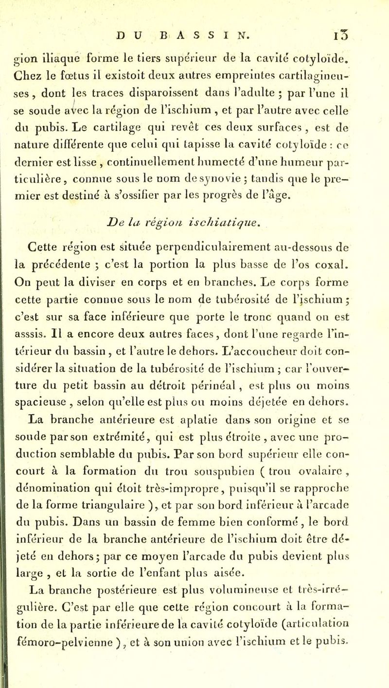 gion iliaque forme le tiers supe'rieiir de la cavité cotyloïde. Chez le fœtus il existoit deux autres empreintes cartilagineu- ses , dont les traces disparoissent dans l'adulte ; par l'une il se soude avec la région de l'ischium , et par l'autre avec celle du pubis. Le cartilage qui revêt ces deux surfaces, est de nature difiérente que celui qui tapisse la cavité cotyloïde : ce dernier est lisse , continuellement humecté d'une humeur par- ticulière, connue sous le nom de synovie ; tandis que le pre- mier est destiné à s'ossifier par les progrès de l'âge. De ht, région, iscliiatique. Cette région est située perpendiculairement au-dessous de la précédente ; c'est la portion la plus basse de l'os coxal. On peut la diviser en corps et en branches. Le corps forme cette partie connue sous le nom de tubérosité de l'ischium; c'est sur sa face inférieure que porte le tronc quand on est asssis. Il a encore deux autres faces, dont l'une regarde l'in- térieur du bassin , et l'autre le dehors. L'accoucheur doit con- sidérer la situation de la tubérosité de l'ischium ; car l'ouver- ture du petit bassin au détroit périnéal, est plus ou moins spacieuse , selon qu'elle est plus ou moins déjetée en dehors. La branche antérieure est aplatie dans son origine et se soude parson extrémité, qui est plus étroite , avec vme pro- duction semblable du pubis. Parson bord supérieur elle con- court à la formation du trou souspubien ( trou ovalairc , dénomination qui étoit très-impropre, puisqu'il se rapproche de la forme triangulaire ), et par son bord inférieur à l'arcade du pubis. Dans un bassin de femme bien conformé, le bord inférieur de la branche antérieure de l'ischium doit être dé- jeté eu dehors; par ce moyen l'arcade du pubis devient plus large , et la sortie de l'enfant plus aisée. La branche postérieure est plus volumineuse et très-irré— gulière. C'est par elle que cette région concourt à la forma- tion de la partie inférieure de la cavité cotyloïde (articulation fémoro-pelvienne ), et à son union avec l'ischium et le pubis.