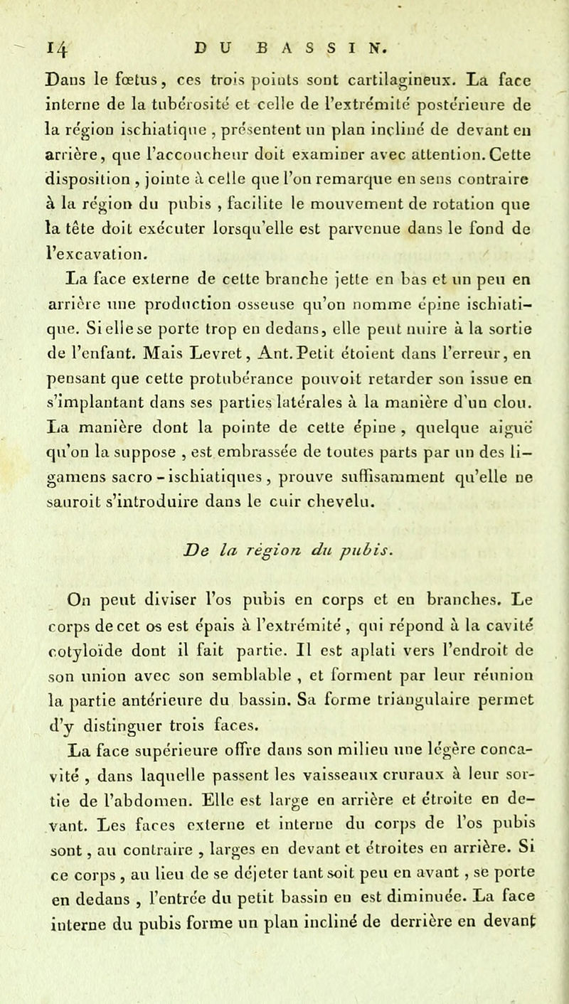 Dans le fœtus, ces trois points sont cartilagineux. La face interne de la tubérosité et celle de l'extrémité postérieure de la région ischiatique , présentent un plan incliné de devant en arrière, que l'acconcheiir doit examiner avec attention.Cette disposition , jointe à celle que l'on remarque en sens contraire à la région du pubis , facilite le mouvement de rotation que la tête doit exécuter lorsqu'elle est parvenue dans le fond de l'excavation. La face externe de cette branche jette en bas et un peu en arrière une production osseuse qu'on nomme épine ischiati- que. Si elle se porte trop en dedans, elle peut nuire à la sortie de l'enfant. Mais Levret, Ant.Petit étoient dans l'erreur, en pensant que cette protubérance pouvoit retarder son issue en s'implantant dans ses parties latérales à la manière d'un clou, lia manière dont la pointe de cette épine , quelque aiguc qu'on la suppose , est embrassée de toutes parts par un des li— gamens sacro - ischiatlques , prouve suffisamment qu'elle ne sauroit s'introduire dans le cuir chevelu. De la région du pubis. On peut diviser l'os pubis en corps et en branches. Le corps de cet os est épais à l'extrémité , qui répond à la cavité cotyloïde dont il fait partie. Il est aplati vers l'endroit de son union avec son semblable , et forment par leur réunion la partie antérieure du bassin. Sa forme triangulaire permet d'y distinguer trois faces. La face supérieure offre dans son milieu une légère conca- vité , dans laquelle passent les vaisseaux cruraux à leur sor- tie de l'abdomen. Elle est large en arrière et étroite en de- vant. Les faces externe et interne du corps de l'os pubis sont, au contraire , larges en devant et étroites en arrière. Si ce corps , au lieu de se déjeter tant soit peu en avant, se porte en dedans , l'entrée du petit bassin en est diminuée. La face interne du pubis forme un plan incliné de derrière en devant