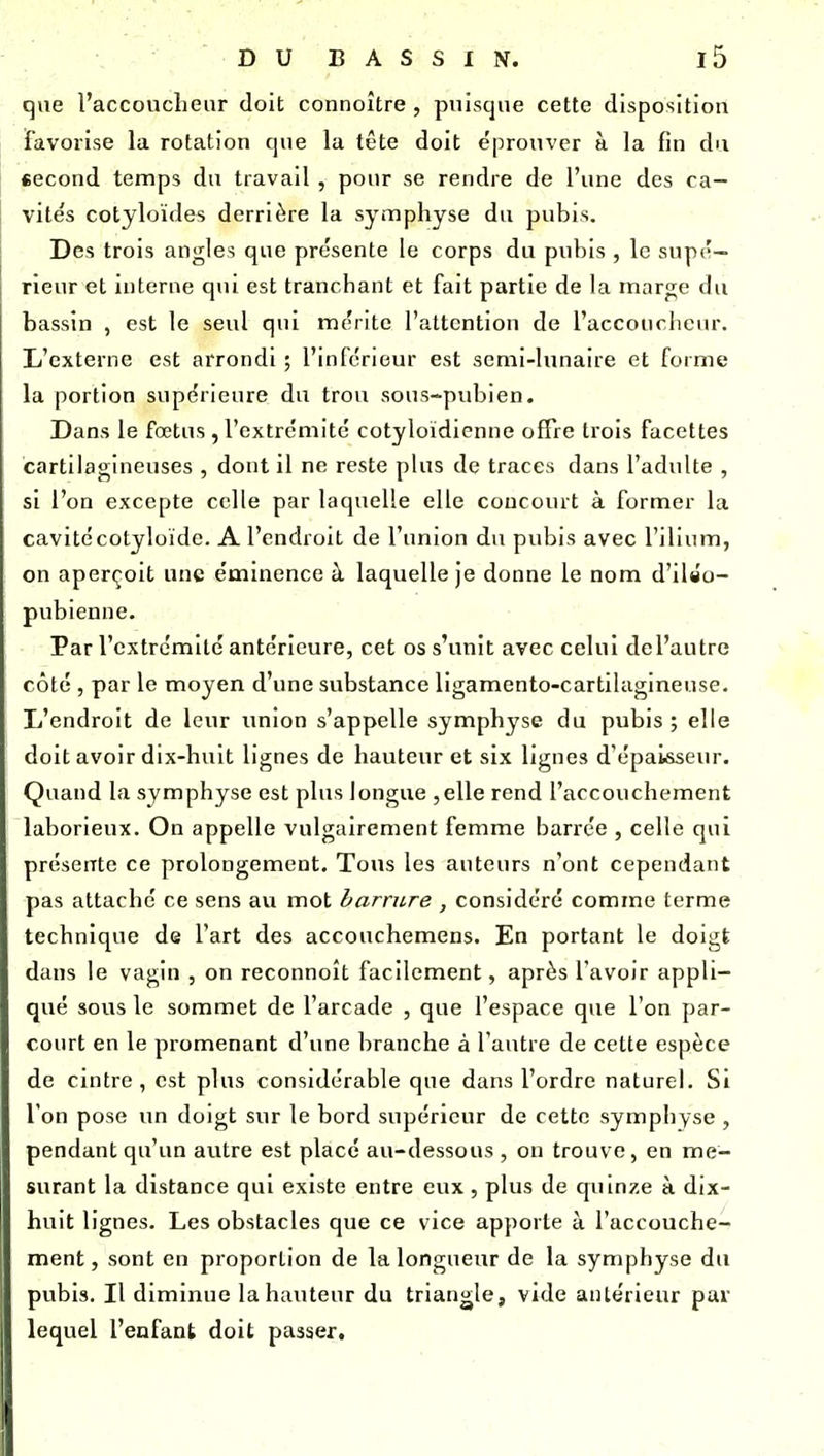 que l'accoucheur doit connoître , puisque cette disposition favorise la rotation c|ue la tête doit éprouver à la fin du eecond temps du travail , pour se rendre de l'une des ca- vités cotjloïdes derrière la symphyse du pubis. Des trois angles que présente le corps du pubis , le supé- rieur et interne qui est tranchant et fait partie de la marge du bassin , est le seul qui mérite l'attention de l'accoucheur. L'externe est arrondi ; l'inférieur est semi-hmaire et forme la portion supérieure du trou sous-pubien. Dans le fœtus , l'extrémité cotyloïdienne offre trois facettes cartilagineuses , dont il ne reste plus de traces dans l'adulte , si l'on excepte celle par laquelle elle concourt à former la cavitécotyloïde. A l'endroit de l'union du pubis avec l'ilium, on aperçoit une éminence à laquelle je donne le nom d'ilso- pubienne. Par l'extrémité antérieure, cet os s'unit avec celui del'autre côté , par le moyen d'une substance ligamento-cartilagineuse. li'endroit de leur union s'appelle symphyse du pubis; elle doit avoir dix-huit lignes de hauteur et six lignes d'épaisseiu. Quand la symphyse est plus longue ,elle rend l'accouchement laborieux. On appelle vulgairement femme barrée , celle qui présente ce prolongement. Tous les auteurs n'ont cependant pas attaché ce sens au mot barrure , considéré comme terme technique de l'art des accouchemens. En portant le doigt dans le vagin , on reconnoît facilement, après l'avoir appli- qué sous le sommet de l'arcade , que l'espace que l'on par- court en le promenant d'une branche à l'autre de cette espèce de cintre, est plus considérable que dans l'ordre naturel. Si l'on pose un doigt sur le bord supérieur de cette symphyse , pendant qu'un autre est placé au-dessous , on trouve, en me- surant la distance qui existe entre eux, plus de quinze à dix- huit lignes. Les obstacles que ce vice apporte à l'accouche- ment, sont en proportion de la longueur de la symphyse du pubis. Il diminue la hauteur du triang^le, vide antérieur par lequel l'enfant doit passer.