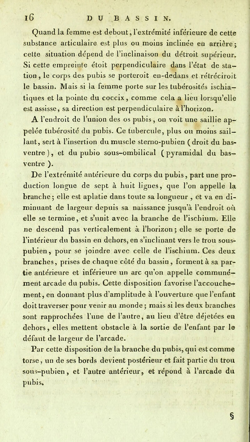 Quand la femme est debout, l'extre'mitë inférieure de cette substance articulaire est plus ou moins inclinée en arrière; celte situation dépend de l'inclinaison du détroit supérieur. Si cette empreinte étoit perpendiculaire dans l'état de sta- tion, le corps des pubis se porteroit en-dedans et rétréciroit le bassin. Mais si la femme porte sur les tubérosités ischia- tiques et la pointe du coccix, comme cela a lieu lorsqu'elle est assisse, sa direction est perpendiculaire à l'horizon. A l'endroit de l'union des os pubis, on voit une saillie ap- pelée tubérosité du pubis. Ce tubercule, plus ou moins sail- lant, sert à l'insertion du muscle sterno-pubien (droit du bas- ventre ), et du pubio sous-ombilical ( pyramidal du bas- ventre ). De l'extrémité antérieure du corps du pubis, part une pro- duction longue de sept à huit ligues, que l'on appelle la branche; elle est aplatie dans toute sa longueur , et va en di- minuant de largeur depuis sa naissance jusqu'à l'endroit où elle se termine, et s'unit avec la branche de l'ischium. Elle ne descend pas verticalement à l'horizon; elle se porte de l'intérieur du bassin en dehors, en s'inclinant vers le trou sous- pubien, pour se joindre avec celle de l'ischium. Ces deux branches, prises de chaque côté du bassin , forment à sa par- tie antérieure et inférieure un arc qu'on appelle communé- ment arcade du pubis. Cette disposition favorise l'accouche- ment, en donnant plus d'amplitude à l'ouverture que l'enfant doit traverser pour venir au monde ; mais si les deux branches sont rapprochées l'une de l'autre, au lieu d'être déjetées eu dehors, elles mettent obstacle à la sortie de l'enfant par le défaut de largeur de l'arcade. Par cette disposition de la branche du pubis, qui est comme torse, vm de ses bords devient postérieur et fait partie du trou sous-pubien, et l'autre antérieur, et répond à l'arcade du pubis» §