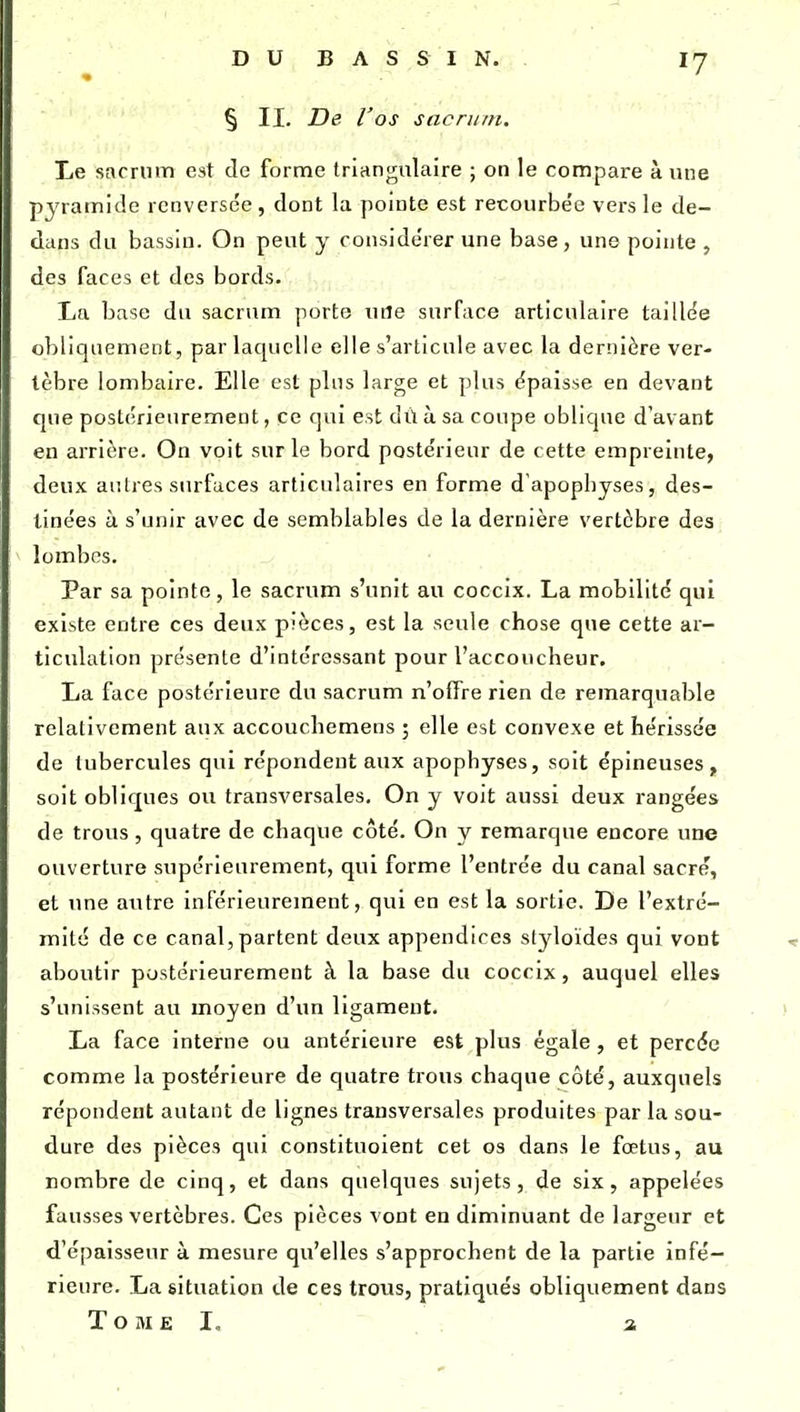 § II. De l'os sacrum. Le sarrnm est de forme triangulaire ; on le compare à une pyramide renversée, dont la pointe est recourbée vers le de- dans du bassin. On peut y considérer une base, une pointe , des faces et des bords. La base du sacrum porte uiîe surface articulaire taille'e obliquement, par laquelle elle s'articule avec la dernière ver- tèbre lombaire. Elle est plus large et plus épaisse en devant que postérieurement, ce qui est dù à sa coupe oblique d'avant en arrière. On voit sur le bord postérieur de cette empreinte, deux aulres surfaces articulaires en forme d apopbyses, des- tinées à s'unir avec de semblables de la dernière vertèbre des lombes. Par sa pointe, le sacrum s'unit au coccix. La mobilité qui existe entre ces deux pièces, est la seule chose que cette ar- ticulation présente d'intéressant pour l'accoucheur. La face postérieure du sacrum n'olFre rien de remarquable relativement aux accouchemens ; elle est convexe et hérissée de tubercules qui répondent aux apophyses, soit épineuses, soit obliques ou transversales. On y voit aussi deux rangées de trous, quatre de chaque côté. On y remarque encore une ouverture supérieurement, qui forme l'entrée du canal sacre, et une autre inférieurement, qui en est la sortie. De l'extré- mité de ce canal, partent deux appendices styloïdes qui vont aboutir postérieurement à la base du coccix, auquel elles s'unissent au moyen d'un ligament. La face interne ou antérieure est plus égale, et percde comme la postérieure de quatre trous chaque côté, auxquels répondent autant de lignes transversales produites par la sou- dure des pièces qui constituoient cet os dans le fœtus, au nombre de cinq, et dans quelques sujets, de six, appelées fausses vertèbres. Ces pièces vont en diminuant de largeur et d'épaisseur à mesure qu'elles s'approchent de la partie infé- rieure. La situation de ces trous, pratiqués obliquement dans Tome I. a