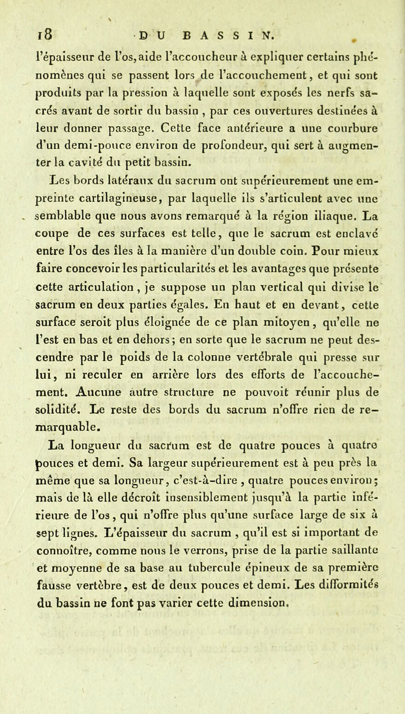 l'épaîssenr de l'os, aide l'accoucheur à expliquer certains phé- nomènes qui se passent lors de l'accouchement, et qui sont produits par la pression à laquelle sont exposés les nerfs sa- crés avant de sortir du bassin , par ces ouvertures destinées à leur donner passage. Cette face antérieure a une courbure d'un demi-pouce environ de profondeur, qui sert à augmen- ter la cavité du petit bassin. Les bords latéraux du sacrum ont supérieurement une em- preinte cartilagineuse, par laquelle ils s'articulent avec une , semblable que nous avons remarqué à la région iliaque. La coupe de ces surfaces est telle, que le sacrum est enclavé entre l'os des îles à la manière d'un double coin. Pour mieux faire concevoir les particularités et les avantages que présente cette articulation , je suppose un plan vertical qui divise le sacrum en deux parties égales. En haut et en devant, cette surface seroit plus éloignée de ce plan mitoyen, qu'elle ne l'est en bas et en dehors ; en sorte que le sacrum ne peut des- cendre par le poids de la colonne vertébrale qui presse sur lui, ni reculer en arrière lors des efforts de l'accouche- ment. Aucune autre structure ne pouvoit réunir plus de solidité. Le reste des bords du sacrum n'offre rien de re- marquable. La longueur du saci'um est de quatre pouces à quatre {)ouces et demi. Sa largeur supérieurement est à peu près la même que sa longueur, c'est-à-dire , quatre pouces environ ; mais de là elle décroît insensiblement jusqu'à la partie infé- rieure de l'os, qui n'offre plus qu'une surface large de six à sept lignes. L'épaisseur du sacrum , qu'il est si important de connoître, comme nous le verrons, prise de la partie saillante et moyenne de sa base au tubercule épineux de sa première fausse vertèbre, est de deux pouces et demi. Les difformités du bassin ne font pas varier cette dimension.