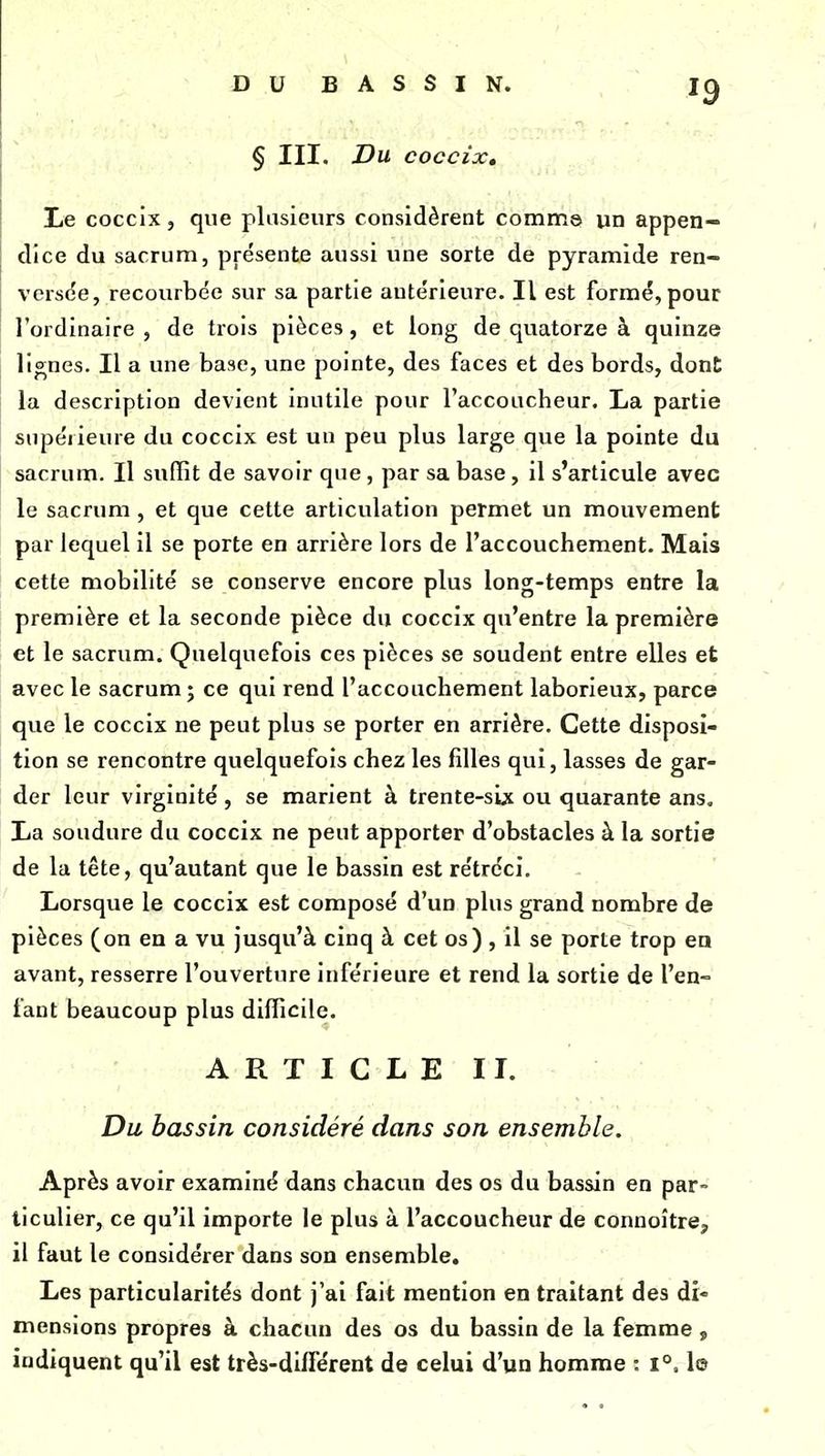§ III. Du coccix. Le coccix, que plusieurs considèrent comme un appen- dice du sacrum, présente aussi une sorte de pyramide ren- versée, recourbée sur sa partie antérieure. Il est formé, pour l'ordinaire , de trois pièces, et long de quatorze à quinze lignes. Il a une base, une pointe, des faces et des bords, dont la description devient inutile pour l'accoucheur, La partie supérieure du coccix est un pèu plus large que la pointe du sacrum. Il suffit de savoir que, par sa base, il s'articule avec le sacrum, et que cette articulation permet un mouvement par lequel il se porte en arrière lors de l'accouchement. Mais cette mobilité se conserve encore plus long-temps entre la première et la seconde pièce du coccix qu'entre la première et le sacrum. Quelquefois ces pièces se soudent entre elles et avec le sacrum; ce qui rend l'accouchement laborieux, parce que le coccix ne peut plus se porter en arrière. Cette disposi- tion se rencontre quelquefois chez les filles qui, lasses de gar- der leur virginité , se marient à trente-six ou quarante ans. La soudure du coccix ne peut apporter d'obstacles à la sortie de la tête, qu'autant que le bassin est rétréci. Lorsque le coccix est composé d'un plus grand nombre de pièces (on eu a vu jusqu'à cinq à cet os) , il se porte trop en avant, resserre l'ouverture inférieure et rend la sortie de l'en- fant beaucoup plus difficile. ARTICLE II. Du bassin considéré dans son ensemble. Après avoir examiné dans chacun des os du bassin en par- ticulier, ce qu'il importe le plus à l'accoucheur de connoître, il faut le considérer dans son ensemble. Les particularités dont j'ai fait mention en traitant des di- mensions propres à chacun des os du bassin de la femme, indiquent qu'il est très-différent de celui d'un homme : 1°. lo
