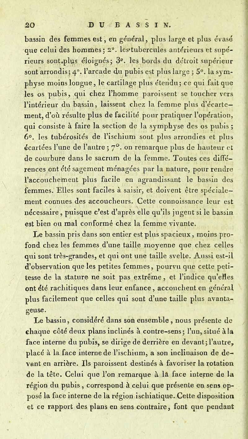 bassin des femmes est, en ge'néral, plus large et plus évasé que celui des hommes; 2.°. les'tubercules antf^rieurs et supé- rieurs sont.plus éloignés; 3*. les boi-ds du détroit supérieur sont arrondis; 4°. l'arcade du pubis est plus large ; 5°. la sym- physe moins longue, le cartilage plus étendu; ce qui fait que les os pubis, qui chez l'homme paroissent se toucher vers l'intérieur du bassin, laissent chez la femme plus d'écartc- ment, d'oii résulte plus de facilité pour pratiquer l'opération, qui consiste à faire la section de la symphyse des os pubis ; 6°. les tubérosités de l'ischium sont plus arrondies et plus écartées l'une de l'autre ; 7°. on remarque plus de hauteur et de courbure dans le sacrum de la femme. Toutes ces diffé- rences ont été sagement ménagées par la nature, pour rendre l'accouchement plus facile en agrandissant le bassin des femmes. Elles sont faciles à saisir, et doivent être spéciale- ment connues des accoucheurs. Cette connoissance leur est nécessaire, puisque c'est d'après elle qu'ils jugent si le bassin est bien ou mal conformé chez la femme vivante. Le bassin pris dans son entier est plus spacieux, moins pro- fond chez les femmes d'une taille moyenne que chez celles qui sont très-grandes, et qui ont une taille svelte. Aussi est-il d'observation que les petites femmes, pourvu que cette peti- tesse de la stature ne soit pas extrême, et l'indice qu'elles ont été rachitiques dans leur enfance, accouchent en général plus facilement que celles qui sont d'une taille plus avanta- geuse. Le bassin, considéré dans son ensemble, nous présente de chaque côté deux plans inclinés a contre-sens; l'un, situé à la face interne du pubis, se dirige de derrière en devant;l'autre, placé à la face interne de l'ischium, a son inclinaison de de- vant en arrière. Ils paroissent destinés à favoriser la rotation de la tête. Celui que l'on remarque à lâ face interne de la région du pubis , correspond à celui que présente en sens op- posé la face interne de la région ischiatique. Cette disposition et ce rapport des plans en sens contraire, font que pendant