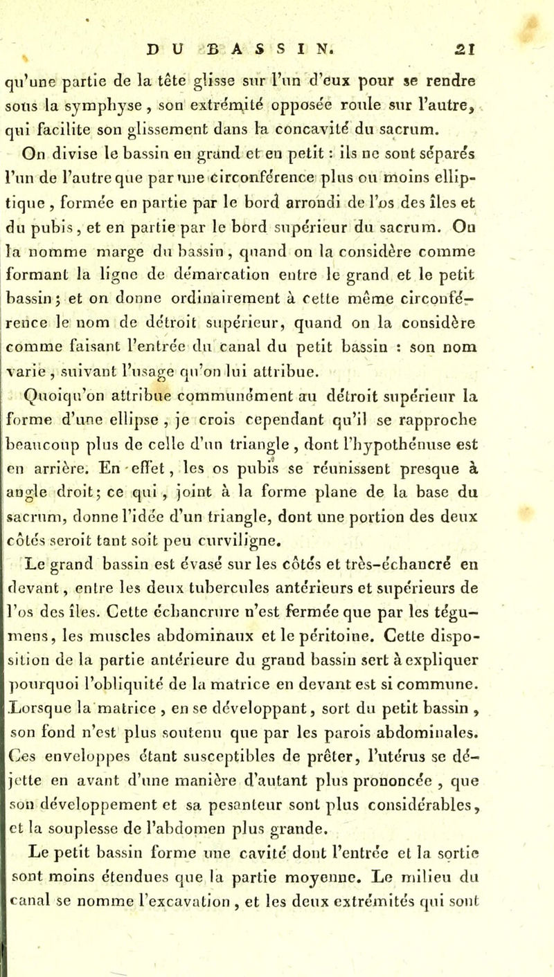 qu'une partie de la tête glisse sur l'un d'eux pour se rendre sous la symphyse, son extri^mité opposée roule sur l'autre, . qui facilite son glissement dans la concavité du sacrum. On divise le bassin en grand et en petit : ils ne sont séparés l'un de l'autre que par nue circonférence plus ou moins ellip- tique 5 formée en partie par le bord arrondi de l'os des îles et du pubis, et en partie par le bord supérieur du sacrum. On la nomme marge du bassin, quand on la considère comme formant la ligne de démarcation entre le grand et le petit bassin; et on donne ordinairement à cette même circonfé- rence le nom de détroit supérieur, quand on la considère comme faisant l'entrée du Canal du petit bassin : son nom varie , suivant l'usage qu'on lui attribue. Quoiqu'on attribue communément atu détroit supérieur la forme d'une ellipse , je crois cependant qu'il se rapproche beaucoup plus de celle d'un triangle , dont l'hypothénuse est en arrière. En effet, les os pubis se réunissent presque à angle droit; ce qui , joint à la forme plane de la base du sacnmi, donne l'idée d'un triangle, dont une portion des deux côtes seroit tant soit peu curviligne. Le grand bassin est évasé sur les côtés et très-échancré en devant, entre les deux tubercules antérieurs et supérieurs de l'os des îles. Cette cchancrure n'est fîermée que par les tégu- mens, les muscles abdominaux et le péritoine. Cette dispo- sition de la partie antérieure du grand bassin sert à expliquer ]>ourquoi l'obliquité de la matrice en devant est si commune. .Lorsque la matrice , en se développant, sort du petit bassin , son fond n'est plus soutenu que par les parois abdominales. Ces enveloppes étant susceptibles de prêter, l'utérus se dé- jette en avant d'une manière d'autant plus prononcée , cpie son développement et sa pesanteur sont plus considérables, et la souplesse de l'abdonien plus grande. Le petit bassin forme une cavité dont l'entrée et la sortie sont moins étendues que la partie moyenne. Le milieu du canal se nomme l'excavation , et les deux extrémités qui sont