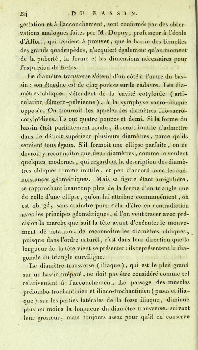gestation et à l'accouchement, sont coulirmés par des obser- vations analogues faites par M. Dupuy, professeur à l'e'cole d'Alfort, qui tendent à prouver, que le bassin des femelles des grands quadrupèdes, n'acquiert également qu'au moment de la puberté, la forme et les dimensions nécessaires pour l'expulsion du foetus. Le diamètre transverse s'étend d'un côté à l'autre du bas- sin : son .çtepdue est de cinq pouces sur le cadavre. Les dia- mètres obliques s'étendent de la cavité cotyloïde (arti- culation fémoro-pelvienne ) , à la symphyse sacro-iliaque opposée. On pourroit les appeler les diamètres ilio-sacro- cotylpïdiens. Ils ont quatre pouces et demi. Si la forme du bassin étoit parfaitement ronde, il seroit inutile d'admettre dans le détroit supérieur plusieurs diamètres, parce qu'ils seroient tous égaux. S'il formoit une ellipse parfaite , on ne devroit y reconnoître,que,deyx ,diamètres , comme le veulent quelques modernes , qui regardent la description des diamè- tres obliques comme inutile , et peu d'accord avec les con- noissances géométriques. Mais sa figure étant irrégulière, se rapprochant beaucoup plus de la forme d'un triangle que de celle d'une ellipse, qu'on lui attribue communément, on est obligé , sans craindre pour cela d'être en contradiction avec les principes géométriques , si l'on veut tracer avec pré- cision la marche que suit la tête avant d'exécuter le mouve- ment de rotation , de reconnoître les diamètres obliques, puisque dans l'ordre naturèl, c'est dans leur direction que la longueur de la tète vient se présenter : ils représentent la dia- gonale du triangle curviligne. Le diamètre transverse (iliaque), qui est le plus grand sur un bassin préparé , ne doit pas être considéré comme tel relativement à l'accouchement. Le passage des muscles prélombo-trochantinien et iliaco-trochantinien (psoas et ilia- que ) sur les parties latérales de la fosse iliaque, diminue plus ou moins la longueur du diamètre transverse, suivant leur grosseur, mai-<? toujours assez pour qu'il en conserve
