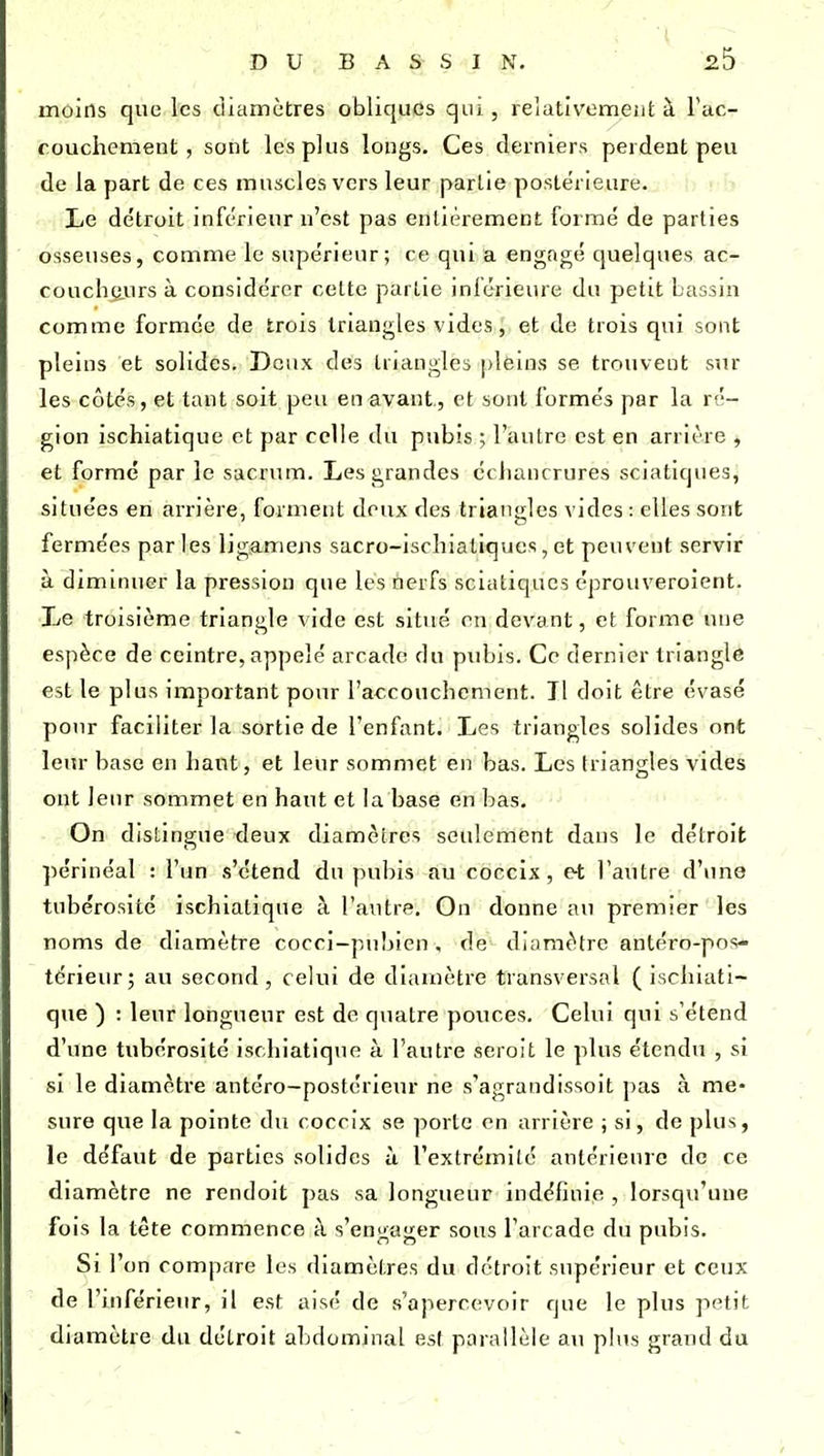 moins que les cliamètres obliques qui , relativement à Tuc- couchement, sont les plus longs. Ces derniers perdent peu de la part de ces muscles vers leur partie postérieure. i . Le détroit inférieur n'est pas entièrement formé de parties osseuses, comme le supérieur; ce qui a engagé quelques ac- coucheurs à considérer cette partie inférieure du petit bassin comme formée de trois triangles vides, et de trois qui sont pleins et solides. Deux des triangles [deuis se trouvent sur les côtés, et tant soit peu en avant., et sont formés par la ré- gion ischiatique et par celle du pubis ; l'autre est en arriîre , et formé par le sacrum. Les grandes cchancrures sciatiques, situées en arrière, forment doux des triangles vides : elles sont fermées par les ligamens sacro-ischiatlques, et peuvent servir à dimuiuer la pression que les nerfs sciatiques éprouveroient. Le troisième triangle vide est situé en devant, et forme une espèce de ccintre, appelé arcade du pubis. Ce dernier triangle est le plus important pour l'accouchement. Il doit être évasé pour faciliter la sortie de l'enfant. Les triangles solides ont leur base en liant, et leur sommet en bas. Les triangles vides ont leur sommet en haut et la base en bas. On distingue deux diamètres seulement dans le détroit périnéal : l'un s'étend du pubis au coccix , et l'autre d'une tubérosité ischiatique à l'autre. On donne au premier les noms de diamètre cocci-pubien, de diamètre antéro-pos- térieiir; au second, celui de diamètre transversal ( ischiati- que ) : leur longueur est de quatre pouces. Celui qui s'étend d'une tubérosité ischiatique à l'autre seroit le plus étendu , si si le diamètre antéro-postérieur ne s'agrandissoit pas à me> sure que la pointe du coccix se porte en arrière ; si, de plus, le défaut de parties solides ù l'extrémité antérieure de ce diamètre ne rendoit pas sa longueur indéfinie , lorsqu'une fois la tête commence à s'en^aiier sons l'arcade du pubis. Si l'on compare les diamètres du détroit supérieur et ceux de l'inférieur, il est aisé de s'apercevoir que le plus petit diamètre du détroit abdominal est parallèle au plus grand du