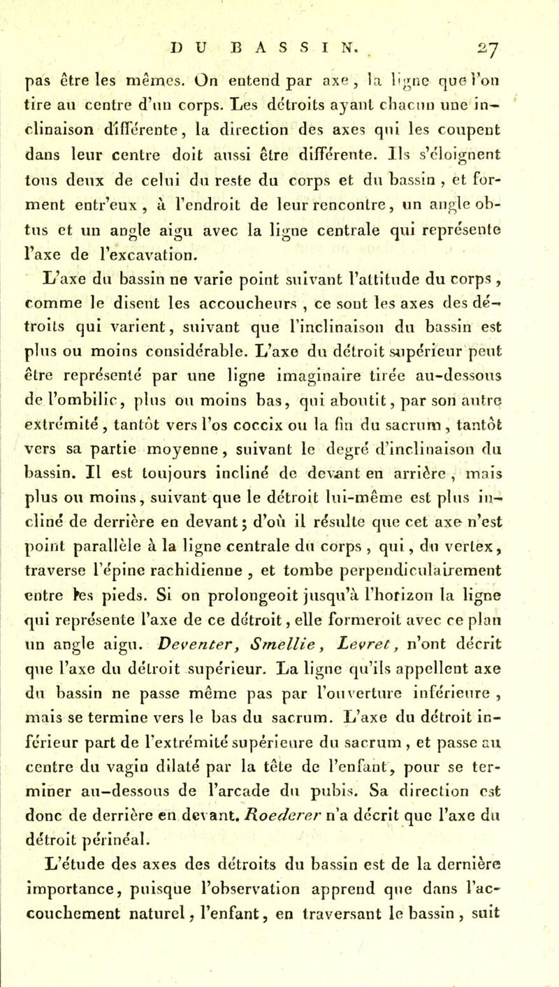 pas être les mêmes. On entend par axe, la lijrnc quel'on tire au centre d'un corps. Les détroits ayant chacun une in- clinaison difTérente, la direction des axes qni les coupent dans leur centre doit aussi être difTérente. Ils s'éloignent tous deux de celui du reste du corps et du bassin , et for- ment entr'eux , à l'endroit de leur rencontre, un angle ob- tus et un angle aigu avec la ligne centrale qui représente l'axe de l'excavation. L'axe du bassin ne varie point suivant l'altitude du corps , comme le disent les accoucheurs , ce sont les axes des dé- troits qui varient, suivant que l'inclinaison du bassin est plus ou moins considérable. L'axe du détroit stipérieur peut être représenté par une ligne imaginaire tirée au-dessous de l'ombilic, plus ou moins bas, qui aboutit, par son autre extrémité , tantôt vers l'os coccix ou la fin du sacrum, tantôt vers sa partie moyenne, suivant le degré d'inclinaison du bassin. Il est toujours incliné de devant en arrière , mais plus ou moins, suivant que le détroit lui-même est plus in- cliné de derrière en devant; d'où il résulte que cet axe n'est point parallèle à la ligne centrale du corps , qui, du vertex, traverse l'épine rachidienne , et tombe perpendiculairement entre ks pieds. Si on prolongeoit jusqu'à l'horizon la ligne qui représente l'axe de ce détroit, elle formcroit avec ce plan un angle aigu. Deventer, Smellie, Levret, n'ont décrit que l'axe du détroit supérieur. La ligne qu'ils appellent axe du bassin ne passe même pas par l'ouverture inférieure , mais se termine vers le bas du sacrum. L'axe du détroit in- férieur part de l'extrémité supérieure du sacrum , et passe au centre du vagin dilaté par la tête de l'enfant, pour se ter- miner au—dessous de l'arcade du pubis. Sa direction est donc de derrière en devant. Roederer n'a décrit que l'axe du détroit périnéal. L'étude des axes des détroits du bassin est de la dernière importance, puisque l'observation apprend que dans l'ac- couchement naturel, l'enfant, en traversant le bassin , suit