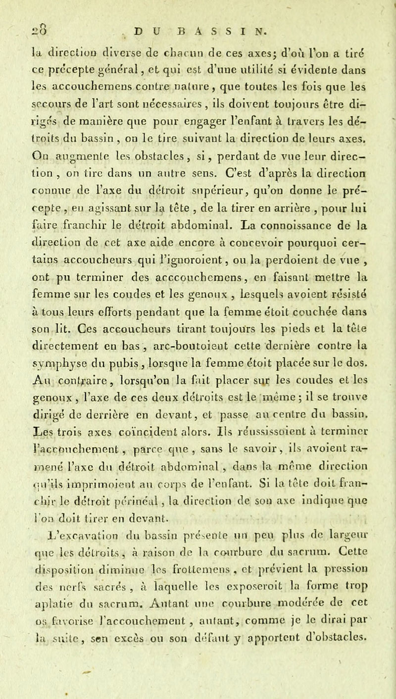 la dirccliuu diverse de chac un de ces axes; d'où l'on a tiré ce prc'cepte ge'ne'ral, et qui est d'une utiiilé si évidente dans les accouchemens contre nature, que toutes les fois que les secours de l'art sont nécessaires , ils doivent toujours être di- rigés de manière que pour engager l'enfant à travers les de'- troits du bassin , on le tire suivant la direction de leurs axes. On augmente les obstacles, si, perdant de vue leur direc- tion , on tire dans un autre sens. C'est d'après la direction connue de l'axe du détroit supérieur, qu'on donne le pré- cepte , eu agissant sur la tête , de la tirer en arrière , pour lui faire franchir le détroit abdominal. La connoissance de la direction de cet axe aide encore à concevoir pourquoi cer- tains accoucheurs qui l'ignoroient, ou la perdoient de vue , ont pu terminer des acccouchemens, en faisant mettre la femme sur les coudes et les genoux , Lesquels avoient résisté à tous leurs cfibrts pendant que la femme étoit couchée dans son lit. Ces accoucheurs tirant toujours les pieds et la tête directement eu bas , arc-boutoieut cette dernière contre la symphyse du pubis, lorsque la femme étoit placée sur le dos. Au conlii-aire, lorsqu'on la fiit placer sur les coudes et les genoux , l'axe de ces deux détroits est le même ; il se trouve dirigé de derrière en devant, et passe au centre du bassin. Les trois axes coïncident alors. Ils réussissoient à terminer racrouchemont, parce que, sans le savoir, ils avoient ra- mené l'axe du détroit abdominal , dans la même direction <]u'ils imprimoient au corps de l'enfant. Si la têlo doit fran- chir le détroit périncal, la direction de son axe indique que l'on doit tirer en devant. L'excavation du bassin présente un peu plus do largeur que les détroits, à raison de la courbure du sacrum. Cette disposition diminue les frotlcmcns , et prévient la pression des nerfs sacrés , à laquelle les exposeroit la forme trop aplatie du sacrum. Autant une courbure modérée de cet os favorise raccouchement , autant, comme je le dirai par la suite, son excès ou son défaut y apportent d'obstacles.