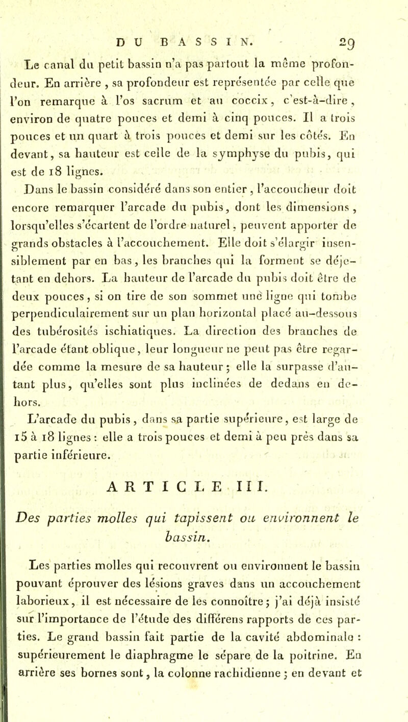Le canal da petit bassin n'a pas partout la mùme profon- deur. En arrière , sa profondeur est représentée par celle que l'on remarque à l'os sacrum et au coccix, c'est-à-dire, environ de quatre pouces et demi à cinq pouces. Il a trois pouces et un quart h trois pouces et demi sur les côtés. En devant, sa hauteur est celle de la symphyse du pubis, qui est de 18 lignes. Dans le bassin considéré dans son entier, l'accoucheur doit encore remarquer l'arcade du pubis, dont les dimensions, lorsqu'elles s'écartent de l'ordre naturel, peuvent apporter de grands obstacles à l'accouchement. Elle doit s'élargir insen- siblement par en bas, les branches qui la forment se déje- tant en dehors. La hauteur de l'arcade du pubis doit être de deux pouces, si on tire de son sommet une ligne qui tombe perpendiculairement sur un plan horizontal placé au-dessous des tubérosités ischiatiques. La direction des branches de l'arcade étant oblique, leur longueur ne peut pas être regar- dée comme la mesure de sa hauteur; elle la surpasse d'au- tant plus, qu'elles sont plus inclinées de dedans en de- hors. L'arcade du pubis , dans sa partie supérieure, est large de l5 à 18 lignes : elle a trois pouces et demi à peu près dans sa partie inférieure. ARTICLE H I. Des parties molles qui tapissent ou environnent le bassin. Les parties molles qui recouvrent ou environnent le bassin pouvant éprouver des lésions graves dans un accouchement laborieux, il est nécessaire de les connoître; j'ai déjà insisté sur l'importance de l'étude des difïérens rapports de ces par- ties. Le grand bassin fait partie de la cavité abdominale : supérieurement le diaphragme le sépare de la poitrine. En arrière ses bornes sont, la colonne rachidienne 3 en devant et