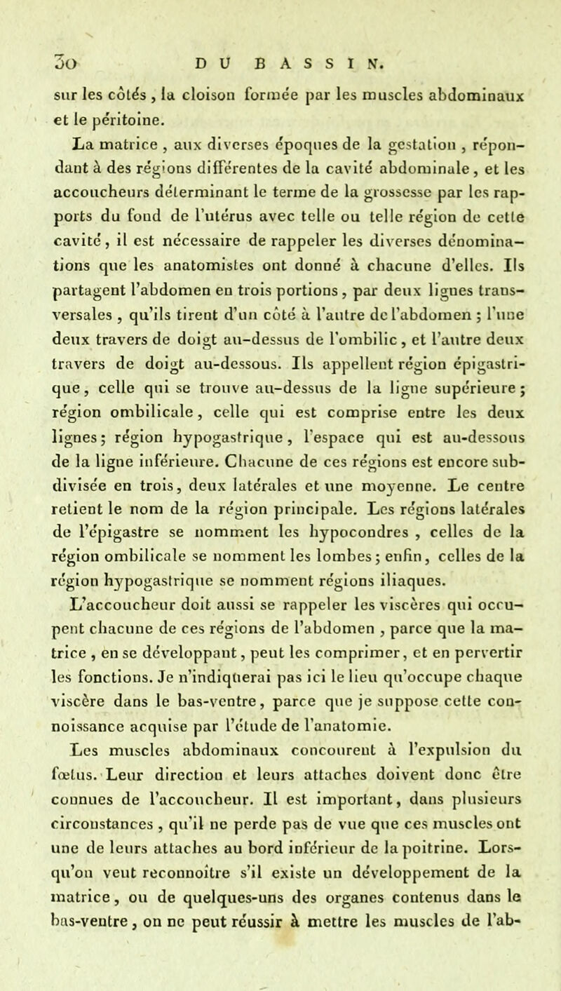 sur les cotës , la cloison formée par les muscles abdominaux et le péritoine. La matrice , aux diverses époques de la gestation , répon- dant à des régions différentes de la cavité abdominale, et les accoucheurs déterminant le terme de la grossesse par les rap- ports du foud de l'utérus avec telle ou telle région de cette cavité, il est nécessaire de rappeler les diverses dénomina- tions que les anatomistes ont donné à chacune d'elles. Ils partagent l'abdomen en trois portions, par deux lignes trans- versales , qu'ils tirent d'un côté à l'autre de l'abdomen ; l'une deux travers de doigt au-dessus de l'ombilic, et l'autre deux travers de doigt au-dessous. Ils appellent région épigastri- que, celle qui se trouve au-dessus de la ligne supérieure; région ombilicale, celle qui est comprise entre les deux lignes ; région hypogasfrique, l'espace qui est au-dessous de la ligne inférieure. Chacune de ces régions est encore sub- divisée en trois, deux latérales et une moyenne. Le centre retient le nom de la région principale. Les régions latérales de l'épigastre se nomment les hypocondres , celles de la région ombilicale se nomment les lombes; enfin, celles de la région h^'pogastrique se nomment régions iliaques. L'accoucheur doit aussi se rappeler les viscères qui occu- pent chacune de ces régions de l'abdomen , parce que la ma- trice , en se développant, peut les comprimer, et en pervertir les fonctions. Je n'indiqtierai pas ici le lieu qu'occupe chaque viscère dans le bas-ventre, parce que je suppose cette cou- noissance acquise par l'étude de l'anatomie. Les muscles abdominaux concourent à l'expulsion du fœtus. Leur direction et leurs attaches doivent donc être connues de l'accoucheur. Il est important, dans plusieurs circonstances , qu'il ne perde pas de vue que ces muscles ont une de leurs attaches au bord inférieur de la poitrine. Lors- qu'on veut reconnoitre s'il existe un développement de la matrice, ou de quelques-uns des organes contenus dans la bas-ventre, on ne peut réussir à mettre les muscles de l'ab-