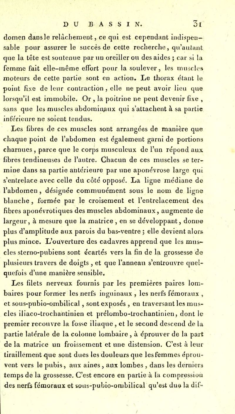 DUBASSIN. 3ï domen dansle relàchemeut, ce qui est cependant indispen- sable pour assurer le succès de cette recherche, qu'autant que la tête est soutenue par un oreiller ou des aides ; car si la femnne fait elle-même effort pour la soulever, les muscles moteurs de cette partie sont en action. Le thorax étant le point fixe de leur contraction , elle ne peut avoir lieu que lorsqu'il est immobile. Or , la poitrine ne peut devenir fixe , sans que les muscles abdominaux qui s'attachent à sa partie infe'rieure ne soient tendus. Les fibres de ces muscles sont arrangées de manière que chaque point de l'abdomen est également garni de portions charnues , parce que le corps musculcux de l'un répond aux fibres tendineuses de l'autre. Chacun de ces muscles se ter- mine dans sa partie antérieure par une aponévrose large qui s'entrelace avec celle du côté opposé. La ligne médiane de l'abdomen , désignée communément sous le nom de ligne blanche , formée par le croisement et l'entrelacement des fibres aponévrotiques des muscles abdominaux, augmente de largeur, à mesure que la matrice , en se développant, donne plus d'amplitude aux parois du bas-ventre ; elle devient alors plus mince. L'ouverture des cadavres apprend que les mus- cles sterno-pubiens sont écartés vers la fin de la grossesse de plusieurs travers de doigts , et que l'anneau s'entrouvre quel- quefois d'une manière sensible. Les filets nerveux fournis par les premières paires lom- baires pour former les nerfs inguinaux , les nerfs fémoraux , et sous-pubio-ombilical, sont exposés , en traversant les mus- cles iliaco-trochantinien et prélombo-trochantinien, dont le premier recouvre la fosse iliaque, et le second descend de la partie latérale de la colonne lombaire , à éprouver de la part de la matrice un froissement et une distension. C'est à leur tiraillement que sont dues les douleurs que les femmes éprou- vent vers le pubis, aux aines , aux lombes , dans les derniers temps de la grossesse. C'est encore en partie à la compression des nerfs fémoraux et sous-pubio-ombilical qu'est dua la dif- /