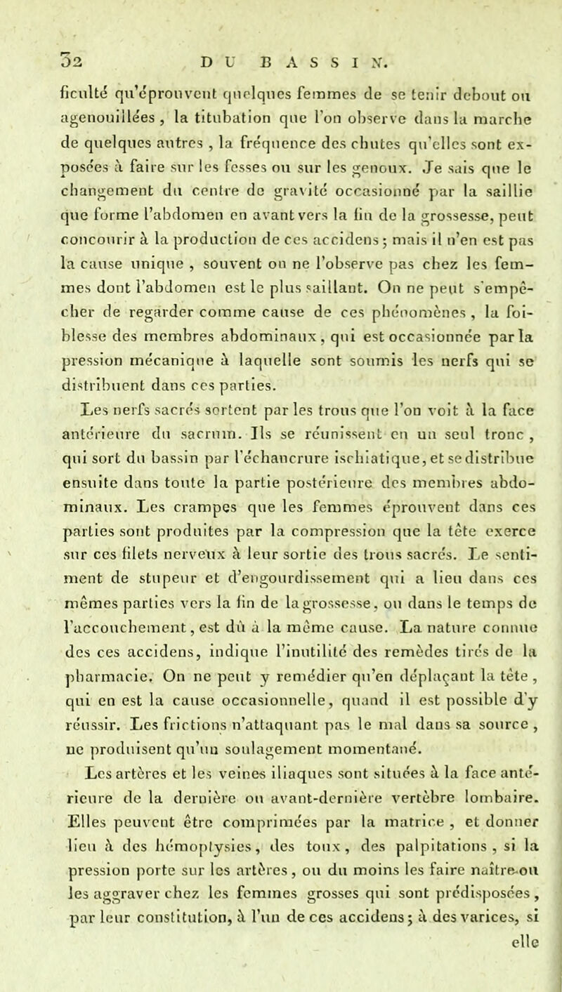 ficulté qu'éprouvent quelques femmes de se tenir debout ou agenouillées 5 la titubafion que Ton observe dans l;i marcbe de quelques autres , la fréquence des chutes qu'elles sont ex- posc'es à faire sur les fosses ou sur les genoux. Je sais que le chanjrement du centre de gra\ité occasionné par la saillie que forme l'abdomen en avant vers la fin de la grossesse, peut concourir à la production de ces accidens; mais il n'en est pas la cause unique , souvent on ne l'observe pas chez les fem- mes dont l'abdomen est le plus saillant. On ne peut s'empê- cher de regarder comme cause de ces phénomènes , la foi- blesse des membres abdominaux, qui est occasionnée parla pression mécanique à laquelle sont soumis les nerfs qui se distribuent dans ces parties. Les nerfs sacrés sortent par les trous qiie l'on voit à la face antérieure du sacrum. Ils se réunissent eu un seul tronc , qui sort du bassin par l'échancrure isrhiatique, et se distribue ensuite dans toute la partie postérieure des membres abdo- minaux. Les crampes que les femmes éprouvent dans ces parties sont produites par la compression que la tête exerce sur ces filets nervetix à leur sortie des trous sacrés. Le senti- ment de stnpe\ir et d'engourdissement qui a lieu dans ces mêmes parties vers la fin de la grossesse, ou dans le temps do raccouchement, est dù à la même cause. La nature connue des ces accidens, indique l'inutilité des remèdes tirés de la jibarmacie. On ne peut y remédier qu'en déplaçant la tête , qui en est la cause occasionnelle, quand il est possible dy réussir. Les frictions n'attaquant pas le mal dans sa source, ne produisent qu'un soulagement momentané. Les artères et les veines iliaques sont situées à la face anté- rieure de la dernière ou avant-dernière vertèbre lombaire. Elles peuvent être comprimées par la matrice , et donner lieu à des lu'moplysies, des toux, des palpitations, si la pression porte sur les artères, ou du moins les faire naître-ou les aggraver chez les femmes grosses qui sont prédisposées , par leur constitution, à l'un de ces accidens ; à des varices, si elle