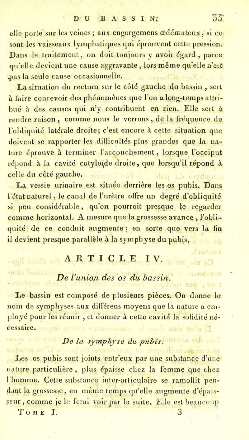 elle porté snr les veines; aux engorgemens œdémateux, si ce sont les vaisseaux lymplialiques qui e'prouvent cette pression. Dans le traitement, on doit toujours y avoir dgard , parce qu'elle devient une cause aggravante, lors même qu'elle n'est, fian la seule cause occasionnelle. La situation du rectum sur le côté gauche du bassin , sert à faire concevoir des phénomènes que l'on a long-temps attri- bue à des causes qui n'y contribuent en rien. Elle sert à rendre raison, comme nous le verrons, de la fréquence de l'obliquité latérale droite, c'est encore à cette situation que doivent se rapporter les difficultés plus grandes que la na- ture éprouve à terminer l'accouchement, lorsque l'occiput répond à la cavité cotyloïde droite, que lorsqu'il répond à colle du côté gauche. La vessie uriuaire est située derrière les os pubis. Dans l'état naturel, le canal de l'urètre offre un degré d'obliquité si peu considérable, qu'on pourroit presque le regarder comme horizontal. A mesure que la grossesse avance , l'obli- quité de ce conduit augmente ; en sorte que vers la fia il devient presque parallèle à la symphyse du pubis. A R T I C L E I V.  De l'union des os du bassirii' Le bassin est composé de plusieurs pièces. On donne le nom de symphyses aux diffcrens moyens que la nature a em- ployé pour les réunir , et donner à cette cavité la solidité né- cessaire. De la symphjse du pubis. Les os pubis sont joints enlr'eux par une substance d'une nature particulière , plus épaisse chez la femme que chez riiomme. Cette substance intcr-articulaire se ramollit pen- dant la grossesse, en même temps qu'elle augmente d'épais- seur, comme je le ferai voir par la suite. Elle est beaucoup T O M El. 3