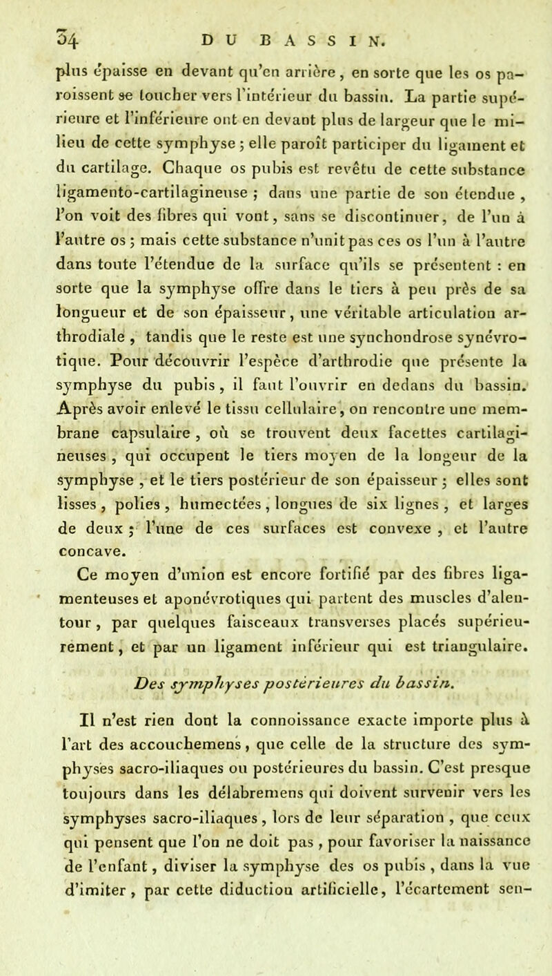 plus épaisse en devant qu'en arrière , en sorte que les os pa- roissent se loucher vers rintéricur du bassin. La partie supé- rieure et l'inférieure ont en devant plus de largeur que le mi- lieu de cette symphyse ; elle paroît participer du ligament et du cartilage. Chaque os pubis est revêtu de cette substance ligamento-cartilagineuse ; dans une partie de sou étendue , l'on voit des libres qui vont, sans se discontinuer, de l'un à l'autre os ; mais cette substance n'unit pas ces os l'un à l'autre dans toute l'étendue de la surface qu'ils se présentent : en sorte que la symphyse offre dans le tiers à peu près de sa longueur et de son épaisseur, une véritable articulation ar- throdiale , tandis que le reste est une synchondrose synévro- tique. Pour découvrir l'espèce d'arthrodie que présente l;i symphyse du pubis , il faut l'ouvrir en dedans du bassin. Après avoir enlevé le tissu cellulaire, on rencontre une mem- brane capsulaire , où se trouvent deux facettes cartilagi- neuses , qui occupent le tiers moyen de la longeur de la symphyse , et le tiers postérieur de son épaisseur ; elles sont lisses , polies , humectées , longues de six lignes , et larges de deux ; l'une de ces surfaces est convexe , et l'autre concave. Ce moyen d'union est encore fortifié par des fibres liga- menteuses et aponévrotiques qui partent des muscles d'alen- tour , par quelques faisceaux transverses placés supérieu- rement , et par un ligament inférieur qui est triangulaire. Des symphyses postérieures du bassin. Il n'est rien dont la connoissance exacte importe plus à l'art des accouchemens, que celle de la structure des sym- physes sacro-iliaques ou postérieures du bassin. C'est presque toujours dans les délabremens qui doivent survenir vers les symphyses sacro-iliaques , lors de leur séparation , que ceux qui pensent que l'on ne doit pas , pour favoriser la naissance de l'enfant, diviser la symphyse des os pubis , dans la vue d'imiter, par cette diductiou artificielle, l'ccartement sen-