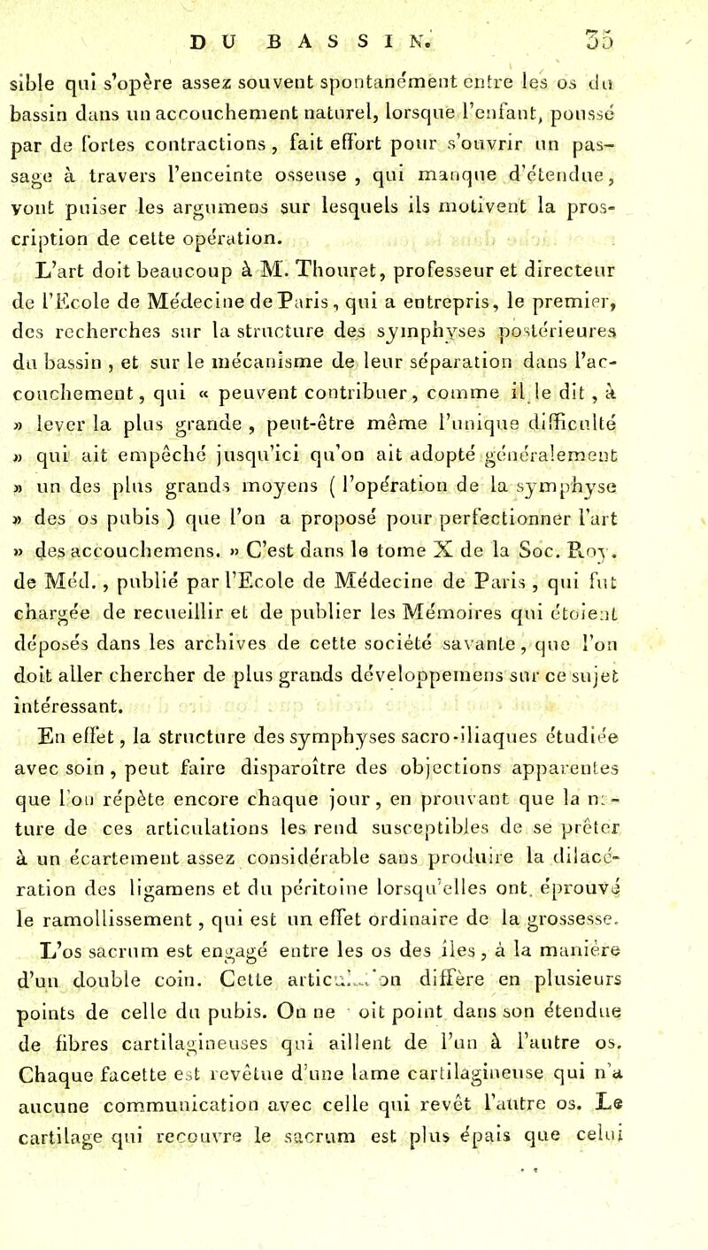 sible qui s'opère assez souvent spontanément entre les os da bassin dans un accouchement naturel, lorsque l'enfant, poussé par de fortes contractions , fait effort pour s'ouvrir un pas- sage à travers l'enceinte osseuse, qui manque d'étendue, vont puiser les argumens sur lesquels ils motivent la pros- cription de celte opération. L'art doit beaucoup à M. Thouret, professeur et directeur de l'Ecole de Médecine de Paris, qui a entrepris, le premier, des recherches sur la structure des symphyses postérieures du bassin , et sur le mécanisme de leur séparation dans l'ac- couchement, qui « peuvent contribuer, comme il le dit , à » lever la plus grande , peut-être même l'unique difTicnlté « qui ait empêché jusqu'ici qu'on ait adopté généralement » un des plus grands moyens ( l'opération de la symphyse » des os pubis ) que l'on a proposé pour perfectionner l'art » des accouchemcns. » C'est dans le tome X de la Soc. R.oy. de Méd. , publié par l'Ecole de Médecine de Paris , qui fut chargée de recueillir et de publier les Mémoires qui étoieiit déposés dans les archives de cette société savante, que l'on doit aller chercher de plus graads développeniens sur ce sujet intéressant. En effet, la structure des symphyses sacro-iliaques étudiée avec soin , peut faire disparoitre des objections apparentes que l'on répète encore chaque jour, en pro»uant que la n:- ture de ces articulations les rend susceptibles de se prêter à un écartement assez considérable sans produire la diiacc- ration des ligamens et du péritoine lorsqu'elles ont. éprouvé le ramollissement, qui est un effet ordinaire de la grossesse. li'os sacrum est engagé entre les os des îles , à la manière d'un double coin. Cette articu.] .ron diffère en plusieurs points de celle du pubis. On ne oit point dans son étendue de fibres cartilagineuses qui aillent de l'un à l'autre os. Chaque facette est revêtue d'une lame cartilagineuse qui n'a aucune communication avec celle qui revêt l'autre os. Le cartilage qui recouvre le sacrum est plus épais que celui