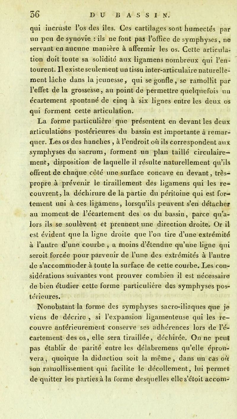 qui incruste l'os des îles. Ces cartilages sont humectés par un peu de synovie : ils ne font pas l'office de symphyses, ne servant en aucune manière à affermir les os. Cette articula- tion doit toute sa solidité aux ligamens nombreux qui l'en- tourent. Il existe seulement un tissu inter-articulaire naturelle- ment lâche dans la jeunesse, qui se gonfle, se ramollit par l'effet de la grossesse, au point de permettre quelquefois un écartement spontané de cinq à six lignes entre les deux os qui forment cette articulation. La forme particulière que présentent en devant les deux articulations postérieures du bassin est importante à remar- quer. Les os des hanches , à l'endroit où ils correspondent aux symphyses du sacrum, forment un plan taillé circulaire- ment, disposition de laquelle il résulte naturellement qu'ils offrent de chaque coté une surface concave en devant, très- propre à prévenir le tiraillement des ligamens qui les re- couvrent, la déchirure de la partie du péritoine qui est for- tement uni à ces ligamens, lorsqu'ils peuvent s'en détacher au moment de l'écartement des os du bassin, parce qu'a- lors ils se soulèvent et prennent une direction droite. Or il est évident que la ligne droite que l'on tire d'une extrémité à l'autre d'une courbe , a moins d'étendue qu'une ligne qui seroit forcée pour parvenir de l'une des extrémités à l'autre de s'accommoder à toute la surface de cette courbe. Les con- sidérations suivantes vont prouver combien il est nécessaire de bien étudier cette forme particulière des symphyses pos- térieures. Nonobstant la forme des symphyses sacro-iliaques que je viens de décrire , si l'expansion ligamenteuse qui les re- couvre antérieurement conserve ses adhérences lors de l'é- cartement des os, elle sera tiraillée, déchirée. On ne peut pas établir de parité entre les délabrcmens qu'elle éprou- vera, quoique la didiiclion soit la môme, dans un cas où son ramollissement qui facilite le décollement, lui permet de quitter les parties à la forme desquelles ellcs'ctoil accom-