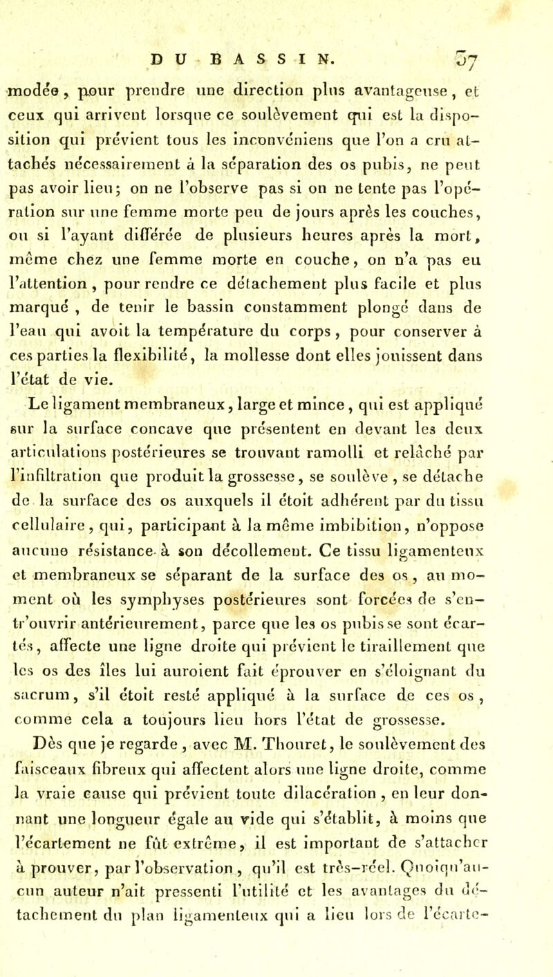 modée , \xour prendre une direction plus avantageuse, et ceux qui arrivent lorsqne ce soulèvement qui est la dispo- sition qui prévient tous les inconvcniens que l'on a cru at- tachés nécessairement à la séparation des os pubis, ne peut pas avoir lieu; on ne l'observe pas si on ne tente pas l'opé- ration stir une femme morte peu de jours après les couches, ou si l'ayant différée de plusieurs heures après la mort, même chez une femme morte en couche, on n'a pas eu l'attention , pour rendre ce détachement plus facile et plus marqué , de tenir le bassin constamment plongé dans de l'eau qui avoit la température du corps , pour conserver à ces parties la flexibilité, la mollesse dont elles jouissent dans l'état de vie. Le ligament membraneux, large et mince, qui est appliqué 6ur la surface concave que présentent en devant les deux articulations postérieures se trouvant ramolli et relâché par l'itiRltration que produit la grossesse, se soulève , se détache de la surface des os auxquels il étoit adhérent par du tissu cellnlaire, qui, participant à la même imbibition, n'oppose aucuno résistance à son décollement. Ce tissu ligamenteux et membraneux se séparant de la surface des os, au mo- ment où les symphyses postérieures sont forcées de s'en— tr'ouvrir antérieurement, parce que les os pubis se sont écar- tés, affecte une ligne droite qui prévient le tiraillement que les os des îles lui auroient fait éprouver en s'éloignant du sacrum, s'il étoit resté appliqué à la surface de ces os, comme cela a toujours lieu hors l'état de grossesse. Dès que je regarde , avec M. Thouret, le soulèvement dos faisceaux fibreux qui affectent alors une ligne droite, comme la vraie cause qui prévient toute dilacération , en leur don- nant une longueur égale au vide qui s'établit, à moins que l'écartement ne fût extrême, il est important de s'attacher à prouver, par l'observation , qu'il est très-rcel. Çnoîqn'au- cun auteur n'ait pressenti l'utilité et les avantages du di'- tachement du plan ligamenteux qui a lieu lors de l'écartc-