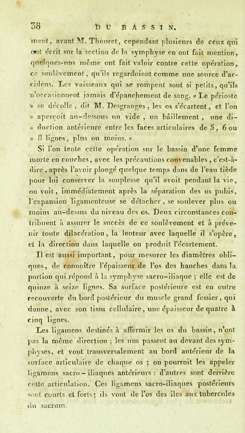 iTient, avant M. Tlumret, cependant phisienrs rlc ceux qui ont ('crit sur la section de la symphyse en ont fait mention, qtTelniies-nns même ont fait valoir contre cette ope'ration, cr. soulèvement, qu'ils regardoient comme une source d'ac- cidens. Les vaisseaux qui se rompent sont si petits, qu'ils n'occasionnent jamais d'epanchement de sang, tf Le pe'riostc » so dc'collc , dit. M. Desgranges , les os s'c'cartent, et l'on •il aperçoit au-dessous im vide , un bâillement , une di- » dncfion antérieure entre les faces articulaires de 5, 6 ou » 8 lignes, plus ou moins. « Si Ton tente celle op('rntion sur le bassin d'une femme morte en couches, avec les précautions convenables , ccst-à- dirc , après l'avoir plongé quelque temps dnns de l'eau tiède pour lui conserver la souplesse qu'il avoit pendant la vie, on voit, immédiatement après la séparation des os p\ibis, l'expansion ligamenteuse se détacher, se soulever plus ou moins au-dessus du niveau des os. Deux circonstances con- tribuent ;i assurer le succès de ce soulèvement et à préve- nir toute dilaccration , la lenteur avec laquelle il s'opère, et la direction dans laquelle on produit l'écnrtcment. Il est aussi important, pour mesurer les diamètres obli- ques, de connoître l'épaisseur de l'os des hanches dans la portion qui répond à la symphyse sacro-iliaque ; elle est de quinze à seize lignes. Sa surface posléiieure est en outre recouverte du bord postérieur du muscle grand fessier, qui donne, avec son tissu cellulaire, une épaisseur de quatre à cinq lignes. Les li:amens destinés h affermir les os du bassin, n'ont pas la même direction ; les uns passent au devant des sym- physes, et vont transversalement au bord antérieur de la surface articulaire de chaque os ; on pourroit les appeler ligamens sacro - iliaques antérieurs: d'autres sont derrière cette articulation. Ces ligamens sacro-iliaques postérieurs sont courts et forts; ils vont de l'os des îles aux tubercules à» sacrum.