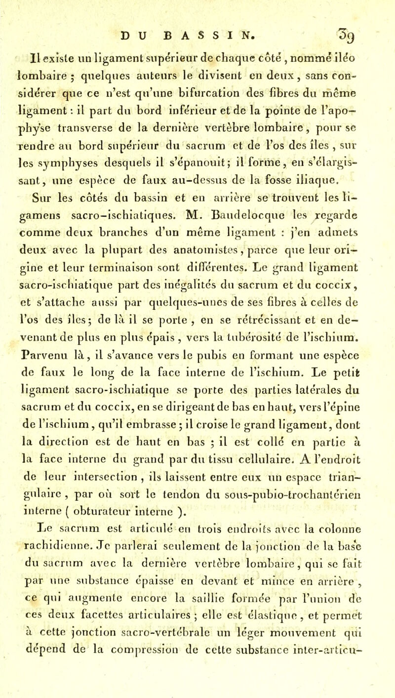 11 existe un ligament supérieur de chaque côté , nommé iléo lombaire ; quelques auteurs le divisent en deux, sans con- sidérer que ce n'est qu'une bifurcation des fibres du même ligament : il part du bord inférieur et de la pointe de l'apo- physe transverse de la dernière vertèbre lombaire, pour se rendre au bord supérieur du sacrum et de l'os des îles , sur les symphyses desquels il s'épanouit; il forme, en s'élargis- sant, une espèce de faux au-dessus de la fosse iliaque. •• Sur les côtés du bassin et en arrière se trouvent les li- gamens sacro-ischiatiqnes. M. Baudelocque les regarde comme deux branches d'un même ligament : j'en admets deux avec la plupart des anatomistes, parce que leur ori- gine et leur terminaison sont dilTérentes. Le grand ligament sacro-ischiatique part des inégalités dn sacrum et du coccix, et s'attache aussi par quelques-unes de ses fibres à celles de l'os des îles; de là il se porte , en se rétrécissant et en de- venant de plus en plus épais , vers la tubérosité de l'ischium. Parvenu là, il s'avance vers le pubis en formant une espèce de faux le long de la face interne de l'ischium. Le petit ligament sacro-ischiatique se porte des parties latérales du sacrum et du coccix, en se dirigeant de bas en haut, vers l'épine de l'ischium, qu'il embrasse ; il croise le grand ligament, dont la direction est de haut en bas ; il est colle en partie à la face interne du grand par du tissu cellulaire. A l'endroit de leur intersection , ils laissent entre eux un espace trian- gulaire , par où sort le tendon du sous-pnbio-trochantérien interne { obturateur interne ). Le sacrum est articulé en trois endroits avec la colonne rachidienne. Je parlerai seulement de la l'onction de la base du sacrum avec la dernière vertèbre lombaire, qui se fait par une substance épaisse en devant et mince en arrière , ce qui augmente encore la saillie formée par l'union de ces deux facettes articulaires ; elle est élastique, et permet à cette jonction sacro-vertébrale un léger mouvement qui dépend de la compression de cette substance inler-articu-