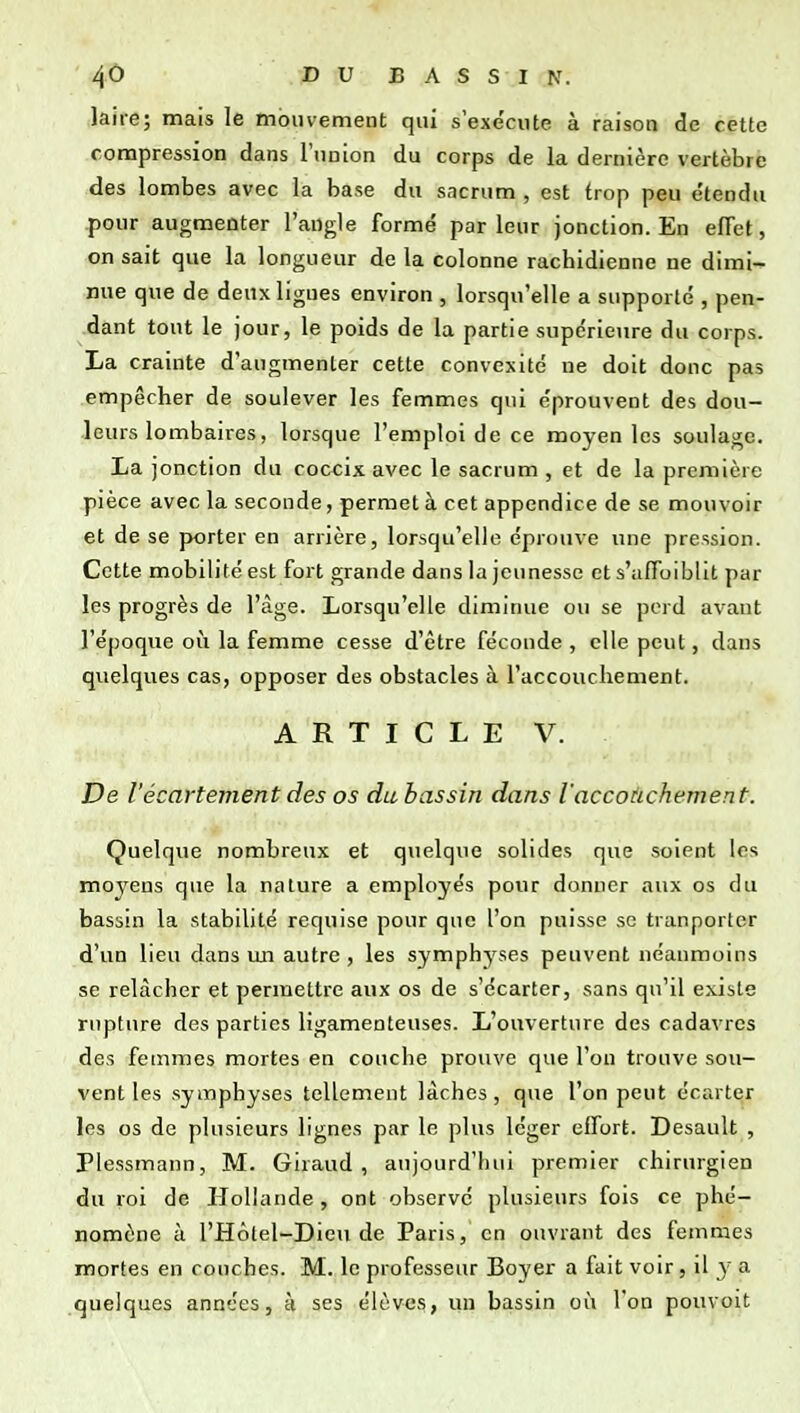 laire; mais le mouvement qui s'exécute à raisoa de cette compression dans l'union du corps de la dernière vertèbre des lombes avec la base du sacrum , est trop peu e'tendu pour augmenter l'angle formé parleur jonction. En effet, on sait que la longueur de la colonne rachidlenne ne dimi- nue que de deux ligues environ , lorsqu'elle a supporté , pen- dant tout le jour, le poids de la partie supérieure du corps. La crainte d'augmenter cette convexité ne doit donc pas empêcher de soulever les femmes qui éprouvent des dou- leurs lombaires, lorsque l'emploi de ce moyen les soulage. La jonction du coccix avec le sacrum , et de la première pièce avec la seconde, permet à cet appendice de se mouvoir et de se porter en arrière, lorsqu'elle éprouve une pression. Cette mobilité est fort grande dans la jeunesse et s'ufioiblit par les progrès de l'âge. Lorsqu'elle diminue ou se perd avant l'époque où la femme cesse d'être féconde , elle peut, dans quelques cas, opposer des obstacles à l'accoucliement. A R T I C L E V. De l'écartement des os du bassin dans l'accouchement. Quelque nombreux et quelque solides que soient les moyens que la nature a employés pour donner aux os du bassin la stabilité requise pour que l'on puisse se tranporter d'un lieu dans un autre , les symphyses peuvent néanmoins se relâcher et permettre aux os de s'écarter, sans qu'il existe rupture des parties ligamenteuses. L'ouverture des cadavres des femmes mortes en couche prouve que l'on trouve sou- vent les symphyses tellement lâches, que l'on peut écarter les os de plusieurs lignes par le plus léger effort. Desault , Plessmann, M. Giraud , aujourd'hui premier chirurgien du roi de Hollande, ont observe plusieurs fois ce phé- nomène à l'Hôtel-Dieu de Paris, en ouvrant des femmes mortes en couches. M. le professeur Boyer a fait voir, il y a quelques années, à ses élèves, un bassin où l'on pouvoit