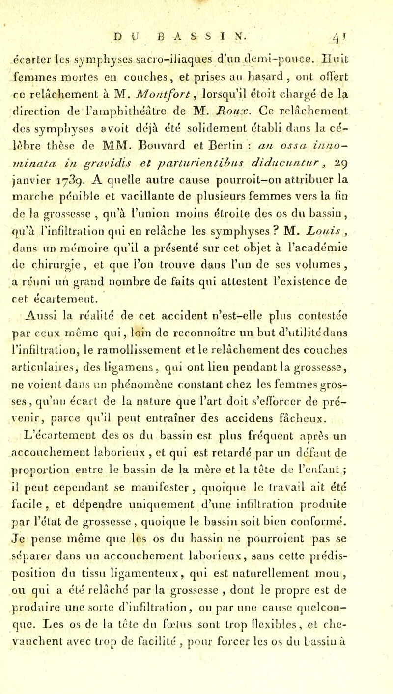 écarter les symphyses sacro-iliaques d'un clemi-pouce. Iluit ferames mortes en couches, et prises au hasard, ont ofTert ce relâchement à M. Montfort, lorsqu'il ctoit chargé de la direction de l'ainphithéâtre de M. Ronx. Ce relâchement des symphj^ses a voit déjà été solidement ctahli dans la cé- Ifihre thèse de MM. Bouvard et Berlin : an ossa i/ino- minata in gravidis et parturientibus diducuntur, 25 janvier lySg. A quelle autre cause pourroit—on attribuer la marche pénihie et vacillante de plusieurs femmes vers la fin de la grossesse , qu'à l'union moins étroite des os du bassin, qu'à l'infiltration qui en relâche les symphyses ? M. Louis ,_ dans un mémoire qu'il a présenté sur cet objet à l'académie de chirurgie, et que l'on trouve dans l'un de ses volumes, a réuni un grand nombre de faits qui attestent l'existence de cet écaitement. Aussi la réalité de cet accident n'est-elle plus contestée par ceux même qui, loin de reconnoître un but d'utditédans l'infiltration, le ramollissement et le relâchement des couches articulaires, des ligamens, qui ont lieu pendant la grossesse, ne voient dans un phénomène constant chez les femmes gros- ses, qu'un écart de la nature que l'art doit s'efibrcer de pré- venir, parce qu'il peut entraîner des accidens fâcheux. L'écartement des os du bassin est plus fréquent après un accouchement laborie ux , et qui est retarde par im défaut de proportion entre le bassin de la mère et la tète de l'enfant ; il peut cependant se manifester . quoique le travail ait été facile , et dépendre uniquement d'une infiltration produite par l'élat de grossesse , quoique le bassin soit bien conformé. Je pense même que les os du bassin ne pourroient pas se séparer dans un accouchement laborieux, sans cette prédis- position du tissu ligamenteux, qui est naturellement mou, ou qui a été relâché par la grossesse , dont le propre est de produire une sorte d'infiltration, ou par une cause quelcon- que. Les os de la tête du fœlus sont trop flexibles, et che- vauchent avec trop de facilité , pour forcer les os du L assiu à