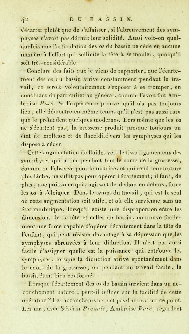 s'écarter plutôt que de s'affaisser , si l'abreuvement des sym- physes n'avoit pas dclrnit leur solidité'. Aussi voit-on quel- quefois que l'articulation des os du bassin ne cède en aucune manière à l'effort qui sollicite la tète à se mouler , quoiqu'il ■» soit très-considérable. Conclure des faits c[ue je viens de rapporter, que l'écarte- mcnt des os du bassin arrive constamment pendant le tra- vail, ce srroit volontairement s'exposer à se tromper, en concluant du iiarticulier au général, comme l'avoitfait Am- l)roise Paré. Si l'expérience prouve qu'il n'a pas toujours lieu , elle démontre en même temps qu'il n'est pas aussi rare que le ])rélendent quelques modernes. Lors même que les os ne s'écartent pas, la grossesse produit presque toujours un état de mollesse et de (laccidité vers les symphyses qui les dispose à céder. Celte augmentation de fluides vers le tissu ligamenteux des symphyses qui a lieu pendant tout le cours de la grossesse , comme on l'observe pour la matrice, et qui rend leur texture plus lâche, ne sufïit pas pour opérer l'écartement; il faut, de plus , une puissance qui, agissant de dedans en dehors , force les os à s*éloi<^ner. Dans le temps du travail , qui est le seul où cette augmentation soit utile, et où elle survienne sans un état morbifique, lorsqu'il existe une disproportion eritre les dimensions de la tête et celles du bassin, on trouve facile- ment une force capable d'opérer l'écartement dans la tête de l'enfant, qui peut résister davantage à sa dépression que les symphvses abreuvées à leur diduction. Il n'est pas aussi facile d'assigner quelle est la puissance qui entr'ouve les symphyses, lorsque la diduction arrive spontanément dans le cours de la grossesse, ou pendant un travail facile, le bassin étant bien conformé. I/orsque l'écartement des os du bassin survient dans un ac- coticiicment naturel, peut-il influer sur la facilite de cette opération ? Les accoucliour.s ne sont pas d'accord sur ce point. Les uns, avec Sévérin Pi/iaiilt, Ambroise Parf-. regardent