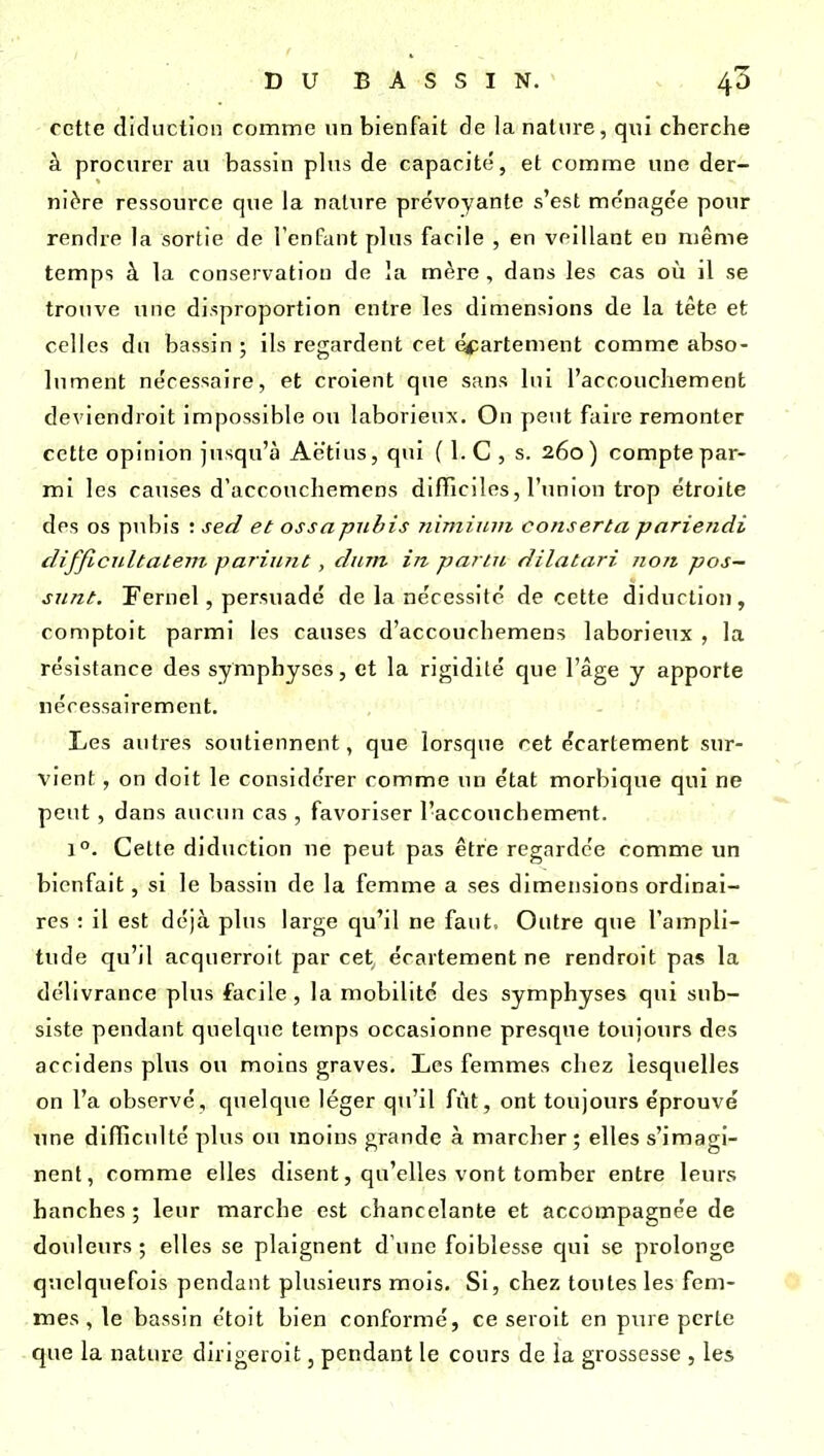 cette didiiction comme un bienfait de la nature, qui cherche à procurer au bassin phis de capacité, et comme une der- nière ressource que la nature prévoyante s'est ménagée pour rendre la sortie de l'enfant plus facile , en veillant en même temps à la conservation de la mère , dans les cas où il se trouve une disproportion entre les dimensions de la tête et celles du bassin ; ils regardent cet é<^artement comme abso- lument nécessaire, et croient que sans lui l'accouchement deviendroit impossible ou laborieux. On peut faire remonter cette opinion jusqu'à Aëtius, qui ( 1. C , s. 260) compte par- mi les causes d'accouchemens difficiles, l'union trop étroite des os pubis : sed et ossapubis nimitnn conserta pariendi difficiiltatem pariunt, dum in pai'tn dilatari non pos— siint. Fernel, persuadé de la nécessité de cette diducliou, comptoit parmi les causes d'accouchemens laborieux , la résistance des symphyses, et la rigidité que l'âge y apporte nécessairement. ' Les autres soutiennent, que lorsque cet écartement sur- vient , on doit le considérer comme un état morbique qui ne peut, dans aucun cas , favoriser l'accouchement. 1°. Cette diduction ue peut pas être regardée comme un bienfait, si le bassin de la femme a ses dimensions ordinai- res : il est déjà plus large qu'il ne faut. Outre que l'ampli- tude qu'il acquerroit par cet écartement ne rendroit pas la délivrance plus facile , la mobilité des symphyses qui sub- siste pendant quelque temps occasionne presque toujours des accidens plus ou moins graves. Les femmes chez lesquelles on l'a observé, quelque léger qu'il fût, ont toujours éprouvé une difïiculté plus ou inoins grande à marcher; elles s'imagi- nent, comme elles disent, qu'elles vont tomber entre leurs hanches ; leur marche est chancelante et accompagnée de douleurs ; elles se plaignent d'une foiblesse qui se prolonge quelquefois pendant plusieurs mois. Si, chez toutes les fem- mes , le bassin étoit bien conformé, ce seroit en pure perte que la nature dirigeroit, pendant le cours de la grossesse , les