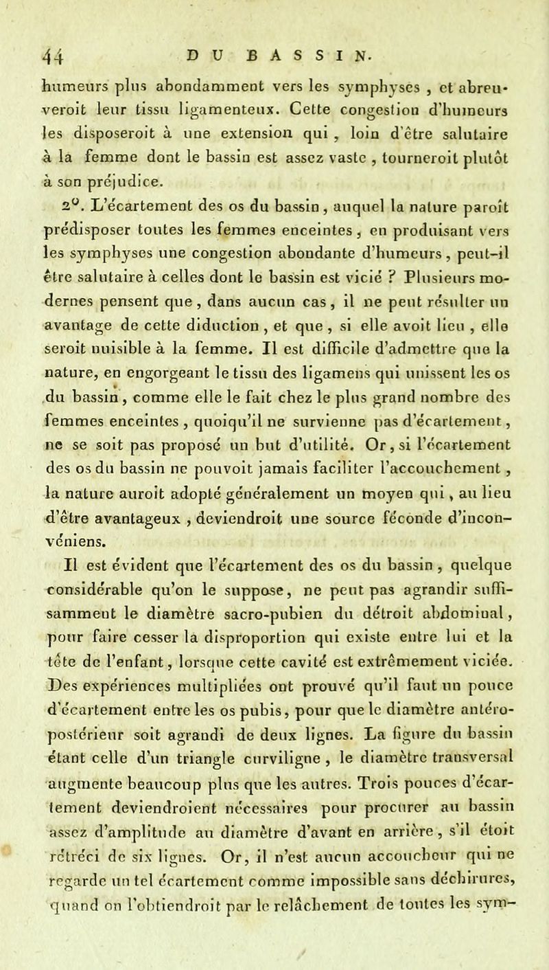 humeurs plus abondamment vers les symphyses , et abreu* veroit leur tissu ligamenteux. Cette congestion d'humeurs les disposeroit à une extension qui , loin d'être salutaire à la femme dont le bassin est assez vaste , tourneroit plutôt à son préjudice. 2. L'e'cartement des os du bassin, auquel la nature paroît prédisposer toutes les femmes enceintes, en produisant vers les symphyses une congestion abondante d'humeurs, peut-il être salutaire à celles dont le bassin est vicié ? Plusieurs mo- dernes pensent que, dans aucun cas, il ne peut résulter un avantage de cette didnction , et que , si elle avoit lieu , elle seroit nuisible à la femme. Il est difficile d'admettre que la nature, en engorgeant le tissu des ligamens qui unissent les os .du bassin, comme elle le fait chez le plus grand nombre des femmes enceintes , quoiqu'il ne survienne pas d'écarlement, ne se soit pas proposé un but d'utilité. Or, si l'écarlement des os du bassin ne pouvoit jamais faciliter l'accouchement, la nature auroit adopté généralement un moyen qui, au lieu d'être avantageux , deviendroit une source féconde d'incon- véniens. Il est évident que l'écartement des os du bassin , quelque considérable qu'on le suppase, ne peut pas agrandir suffi- samment le diamètre sacro-pubien du détroit abdominal, pour faire cesser la disproportion qui existe entre lui et la tête de l'enfant, lorscuie cette cavité est extrêmement viciée. Des expériences multipliées ont prouvé qu'il faut un pouce d'écarlement entre les os pubis, pour que le diamètre antéro- postérieur soit agrandi de deux lignes. La figure du bassin étant celle d'un triangle curviligne , le diamètre transversal augmente beaucoup plus que les autres. Trois pouces d'écar- lement deviendroient nécessaires pour procurer au bassni assez d'amplitude au diamètre d'avant en arrière, s'il étoit rétréci do six lignes. Or, il n'est aucun accouchciir qui ne regarde un tel écartement comme impossible sans déchn urcs, quand on l'obtiendroit par lo relâchement de toutes les syrn-
