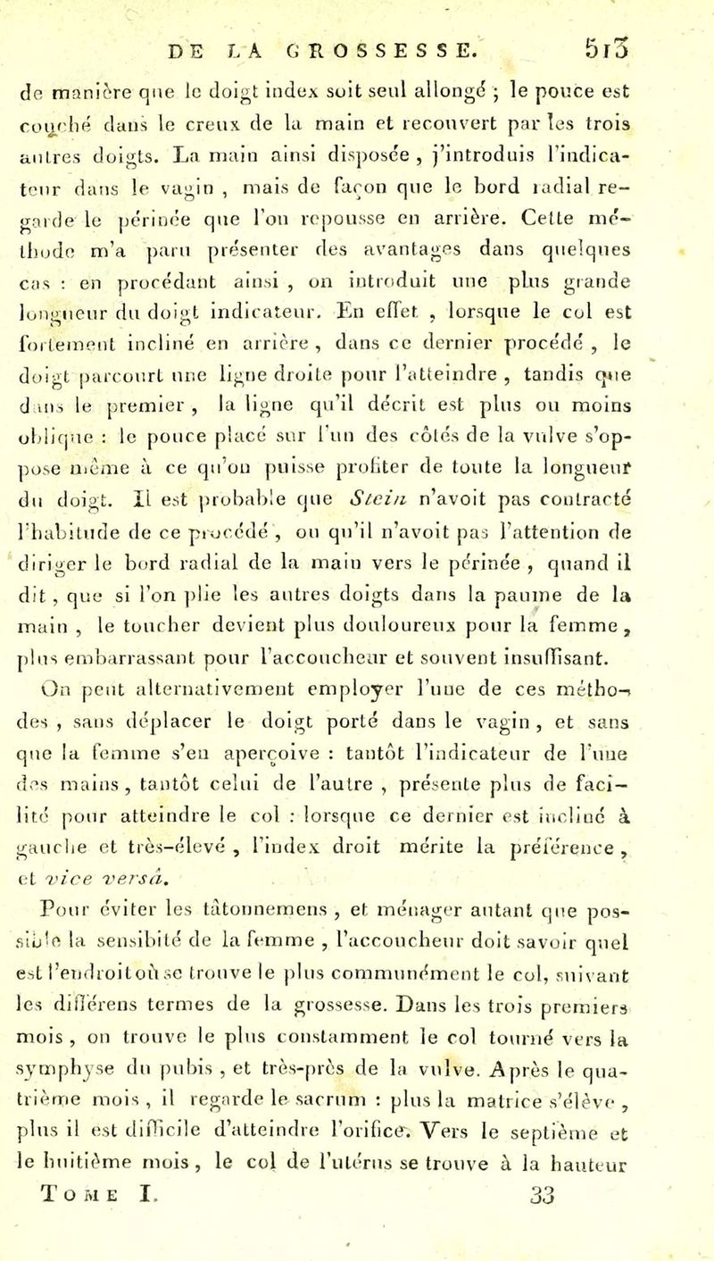 de manière que le doigt index soit seul allongé ; le pouce est roij,' lie dans le creux de Ui main et recouvert par les trois anlres dolt^ts. La main ainsi disposée, j'introduis l'indica- teur dans le vagin , mais de façon que le bord ladial re- garde le périnée que l'on repousse en arrière. Cette mé- thode m'a paru présenter des avantages dans quelques Cil s : en procédant ainsi , on introduit une plus grande longueur du doigt indicateur. En effet , lorsque le col est follement incliné en arrière, dans ce dernier procédé, le doigt parcourt une ligne droite pour l'iitteindre , tandis q»ie d iMi le premier , la ligne qu'il décrit est plus ou moins oblique : le pouce placé sur l'un des côlés de la vulve s'op- ]K)se nième à ce qu'on puisse profiter de toute la longueuf du doigt. Il est jjrobable que Stci/i n'avoit pas contracté riiabitude de ce procédé , ou qu'il n'avoit pas l'attention de diriger le bord radial de la maui vers le périnée , quand il dit , que si l'on ])lje les autres doigts dans la paume de la main , le toucher devient plus douloureux pour la femme, plus eml)arrassant pour l'accoucheur et souvent insufTisant. On peut alternativement employer l'une de ces métho-i des , sans déplacer le doigt porté dans le vagin , et sans que la femme s'eu aperçoive : tantôt l'indicateur de Tune des mains, tantôt celui de l'autre , présente plus de faci- lité pour atteindre le col : lorsque ce dernier est incline à gauche et très-élevé , l'index droit mérite la préiérence , et l'ice versà. Pour éviter les tàtonnemens , et méisager autant que pos- .siij'e la sensibité de la femme , l'accoucheur doit savoir quel est l'endroitori se trouve le plus communément le col, suivant les djflérens termes de la grossesse. Dans les trois premierà mois , ou trouve le plus constamment le col tourné vers la symphyse du pubis , et très-près de la vulve. Après le qua- trième mois, il regarde le sacrum : plus la matrice s'élève , plus il est diPlcile d'atteindre l'orifice-. Vers le septième et le huitième mois, le col de l'utérus se trouve à la hauteur Tome I, 33