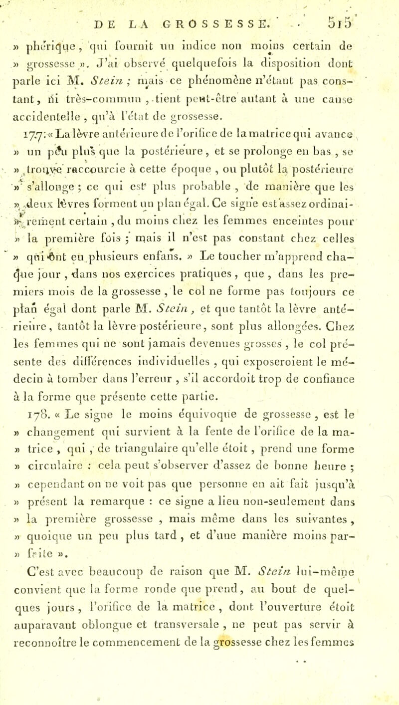 » plieriC|ue, c]ui founiit lui iiidico non moins certain de « grossesse «, J'ai observé qnelqiiefbis la disposition dont parle ici M. Stein ; mais ce phénomène n'étant pas cons- tant, rii très-commnn , .tient peMt-être autant à une cause accidentelle , qu'à l'état de grossesse. 17.7: «La lèvre anlciicure de l'orilice de la matrice qui avance , » un ])?u plus que la postérieure, et se prolonge en bas , se « ^trouve raccourcie à cette époque , ou plutôt la jiostérieiu'e »' s'allonge ; ce qui csf plus probable , de manière que les yi .deux Wvres forment uu plan égal. Ce signe est'assezordinai- a^^rement certain ,du moins cliez les femmes enceintes pour y> la première fois mais il n'est pas constant chez celles » qni-ônt eu plusieurs enfans. « Le toucher m'apprend cha- rnue jour , dans nos exercices pratiques , que , dans les pre- miers mois de la grossesse , le col ne forme pas toujours ce plan égal dont parle M. Scein, et que tantôt la lèvre anté- rieiu-e, tantôt la lèvre postérieure, sont plus allongées. Chez les femmes qui ne sont jamais devenues grosses , le col pré- sente des ddlércnces individuelles , qui exposeroient le mé- decin à tomber dans l'erreur , s'il accordoit trop de confiance à la forme que présente cette partie. 178. « Le signe le moins équivoque de grossesse , est le » changement qui survient à la fente de l orihce de la ma- » trice , qui , de triangulaire qu'elle étoit, prend une forme » circulaire : cela peut s observer d'assez de bonne heure ; « cependant on ne voit pas que personne eu ait fait jusqu'à « présent la remarque : ce signe a lieu non-seulement dans « la première grossesse , mais même dans les suivantes , » quoique un peu plus tard , et d'une manière moins par- « ffite ». C'est avec beaucoup de raison que M. Stein lui-mcine convient que la forme ronde que prend, au bout de quel- tjues jours , l'orificc de la matrice , dont l'ouverture étoit auparavant oblongue et transversale , ne peut pas servir à reconnoître le commencement de la grossesse chez les femmes