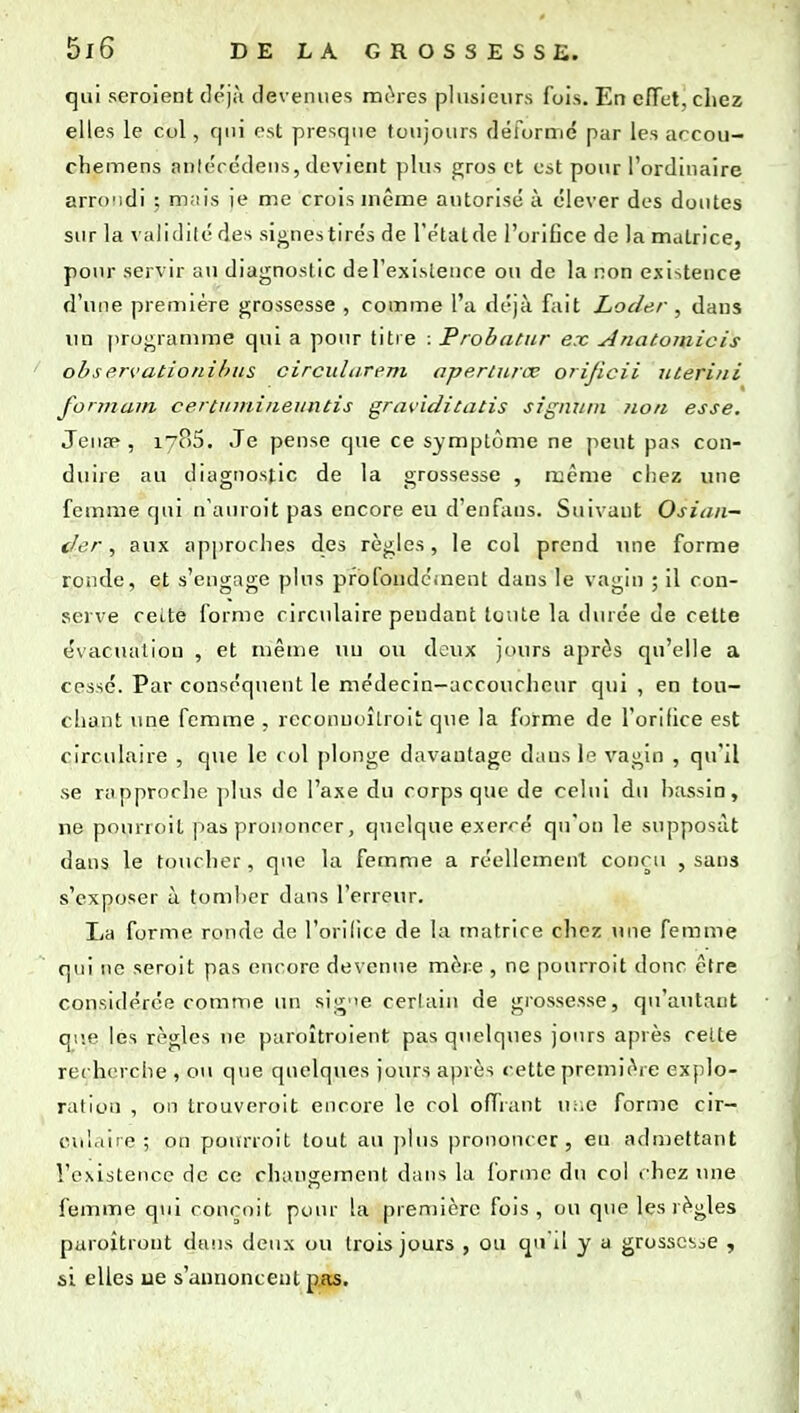 qui seroient déjà devenues mtires plusieurs fois. En effet, chez elles le col, qui est presque toujours déformé par les accou- chemens aniécédens, devient plus gros et est pour l'ordinaire arrondi ; mais je me crois même autorisé à élever des doutes sur la validité des signestirés de IVtalde l'orifice de la matrice, pour servu- au diagnostic del'exisleiice ou de la non existence d'une première grossesse , comme l'a déjà fait Locler , dans un proj^ranune qui a pour titre : Probattir ex Anatomicis observatioiiibiis circulurem apertuiœ orijicii nterini fonnain certinnineuntis grtn'iditatis signuin non esse. Jeuse, 1785. Je pense que ce symptôme ne peut pas con- duire au diagnostic de la grossesse , ruême chez une femme qui n'auroit pas encore eu d'enfans. Suivant Osian— der, aux approches des règles, le col prend une forme ronde, et s'engage plus profoudcinent dans le vagin ; il con- serve ceite forme circulaire pendant toute la durée de cette évaciuiliou , et même nu ou deux jours après qu'elle a cessé. Par conséquent le médecin-accoucheur qui , en tou- chant une femme , rcconuoîlroit que la forme de l'orifice est circulaire , que le col plonge davantage daus le vagin , qu'il se rapproche plus de l'axe du corps que de celui du hassin, ne pourroit pas prononcer, quelque exercé qu'on le supposât daus le toucher, que la femme a réellement couru , sans s'exposer à tomber daus l'erreur. La forme ronde do l'orilice de la matrice chez une femme qui lie seroit pas encore devenue mère , ne pourroit donc être considérée comme un sig'ie certain de grossesse, qu'autant que les règles ne paroîtroient pas quelques jours après cette recherche , ou que quelques jours après cette première explo- ration , on trouveroit encore le col offrant u;;e forme cir- culaire ; on pourroit tout au ])lus prononcer, eu admettant l'existence de ce changement dans la forme du col chez une femme qui rournit poiu' la première fois, ou que les règles paroîtront dans deux ou trois jours , ou cpi'il y a grossesse , si elles ue s'annoncent pjis.