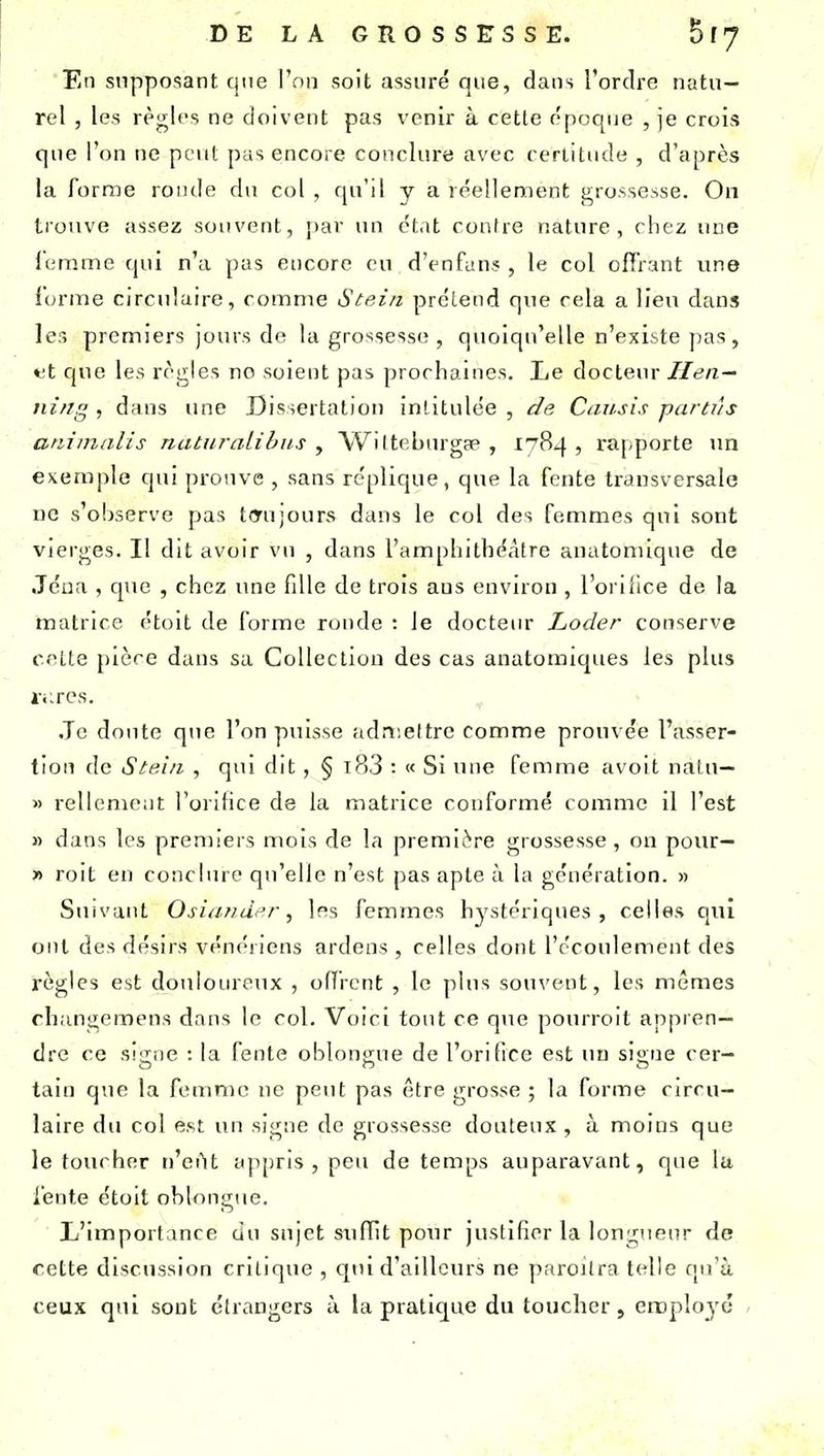 En supposant cjue l'on soit assuré que, dans l'ordro natu- rel , les règles ne doivent pas venir à cette époque , je crois que l'on ne peut pas encore conclure avec certitude , d'après la forme ronde du col , qu'il y a réellement grossesse. On trouve assez souvent, jiar un état contre nature, chez une leramc qui n'a pas encore eu d'enfun? , le col offrant une iorme circulaire, comme Stein prélend que cela a lien dans les premiers jours de la grossesse , quoiqu'elle n'existe jias, tt Cjue les règles no soient pas prochaines. Le docteur lien — ni/ig , dans une Dissertation intitulée , de Causis parti'is animalis natiiralibus , Wilteburgae , 1784 , rapporte un eKem])le qui prouve , sans réplique, que la fente transversale uo s'oljservc pas tmijours dans le col des femmes qui sont vierges. Il dit avoir vu , dans l'amphithéâtre anatomique de Jéua , que , chez une fille de trois ans environ , l'oriiice de la matrice étoit de forme ronde : le docteur Loder conserve cette pièce dans sa Collection des cas anatomiques les plus i-.:res. Je doute que l'on puisse admettre comme prouvée l'asser- tion de Stei/i , qui dit, § i83 : « Si une femme avoit natu— » rellcment l'oritice de la matrice conformé comme il l'est » dans les premiers mois de la première grossesse, on pour— » roit en conchirc qu'elle n'est j^as apte à la génération. « Suivant Osiiind<'r, les femmes hystériques, celles qnî ont des désirs vénéiicns ardens , celles dont l'écoulement des règles est douloureux , offrent , le plus souvent, les mêmes rhangemens dans le col. Voici tout ce que pourroit appren- dre ce signe : la fente oblongue de l'orifice est un signe cer- tain que la femme ne peut pas être grosse ; la forme circu- laire du col est un signe de grossesse douteux, à moins que le toucher n'eût appris, peu de temps auparavant, que la fente étoit ohlongue. L'importance du sujet suffit pour justifier la longueur de cette discussion critique , qui d'ailleurs ne paroitra telle qu'à ceux qui sont étrangers à la pratique du toucher, emplo^'c