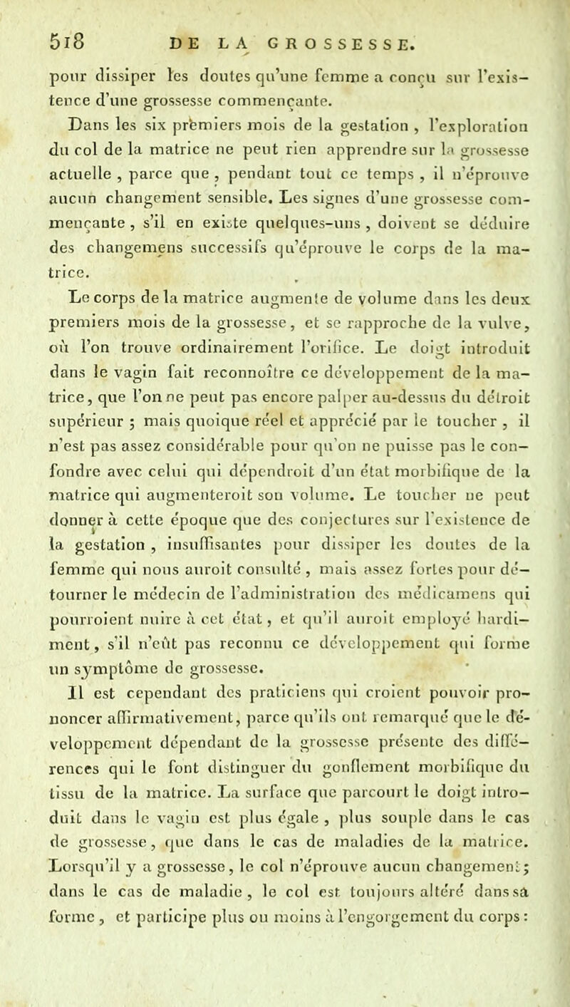 pour dissiper les doutes qu'une femme a ronru sur l'exis- tence d'une grossesse commençante. Dans les six premiers mois de la gestation , l'exploration du col de la matrice ne peut rien apprendre sur la grossesse actuelle , parce que , pendant tout ce temps , il n'épro\u e aucun changement sensible. Les signes d'une grossesse com- mençante , s'il en exiite quelques-uns , doivent se déduire des changemens successifs qu'éprouve le corps de la ma- trice. Le corps de la matrice augmente de volume dans les deux premiers mois de la grossesse, et se rapproche de la vulve, où l'on trouve ordinairement l'oriOce. Le doigt introduit dans le vagin fait reconnoître ce développement de la ma- trice, que Tonne peut pas encore palper au-dessus du de'lroit supérieur ; mais quoique réel et apprécié par le toucher , il n'est pas assez considérable pour qu'on ne puisse pas le con- fondre avec celui qui dcpendroit d'un état morbilique de la matrice qui augmenteroit sou volume. Le toucher ne peut donner à cette époque que des conjectures sur l'existence de la gestation , insuffisantes pour dissiper les doutes de la femme qui nous auroit consulté , mais assez fortes pour dé- tourner le médecin de l'administration des médicamens qui pourroient nuire à cet état, et qu'il auroit employé hardi- ment, s'il n'eût pas reconnu ce développement qui forme un symptôme de grossesse. Il est cependant des praticiens qui croient pouvoir pro- noncer affirmativement, parce qu'ils ont remarqué que le dé- veloppement dépendant de la grossesse présente des diffé- rences qui le font distinguer du gonflement morbifique du tissu de la matrice. La surface que parcourt le doigt intro- duit dans le vagin est plus égale , plus souple dans le cas de grossesse, que dans le cas de maladies de la matrice. Lorsqu'il y a grossesse, le col n'éprouve aucun changemeni:; dans le cas de maladie, le col est toujours altéré danssâ forme , et participe plus ou moins à l'engorgement du corps :