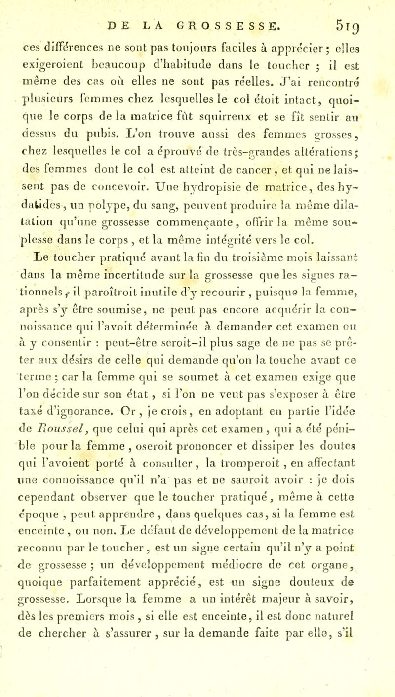 ces diffdrences ne sont pas tovijonrs faciles à apprécier; elles exigeroient beaucoup d'habitude dans le toucher ; il est même des cas où elles ne sont pas réelles. J'ai rencontré plusieurs femmes chez lesquelles le col étoit intact, quoi- que le corps de la matrice fût squirrenx et se fit sentir au dessus du pubis. L'on trouve aussi des femmes grosses, chez lesquelles le col a éprouvé de très-p;randes altérations; des femmes dont le col est atteint de cancer, et qui ne lais- sent pas de concevoir. Une hydropisie de matrice, deshy- dalidcs , un polype, du sang, peuvent produire la même dila- tation cju'unc grossesse commençante, offrir la même sou- plesse dans le corps , et la même intégrité vers le col. Le toucher pratiqué avant la lin du troisième mois laissant dans la même incertitude sur la grossesse que les signes ra- tionnels,-il paroîtroit inutile d'y recourir, puisque la femme, après s'y être soumise, ne peut pas encore acquérir la con— noissance qui l'avoit déterminée à demander cet examen ou à y consentir : peut-être seroit-il plus sage de ne pas se prê- ter aux désirs de celle qui demande cju'on la touche avant ce terme ; car la femme cjui se soumet à cet examen exige que l'on décide sur son état , si l'on ne veut pas s'exposer à être taxé d'ignorance. Or, je crois, en adoptant ca partie l'idée de Roussel, que celui qui après cet examen , qui a été péni- ble pour la femme , oseroit prononcer et dissiper les doutes qui l'avoient porté à consulter, la tromperoit , en affectant une connoissance qu'il n'a pas et ne sauroit avoir : je dois cependant observer que le toucher pratiqué, même à cette époque , peut apprendre , dans quelcjues cas, si la femme est enceinte , ou non. Le défaut de développement de la matrice reconnu par le toucher , est un signe certain qu'il n'y a point de grossesse; un développement médiocre de cet organe, quoique parfaitement apprécié, est un signe douteux de grossesse. Lorsque la femme a un intérêt majeur à savoir, dès les premiers mois , si elle est enceinte, il est donc naturel de chercher à s'assurer , sur la demande faite par elle, s'il