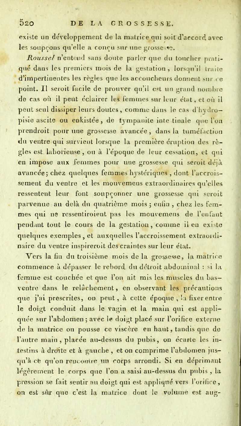 existe un de'veloppemeiit de la matrice qui soit d'arcord avc-c les souprons qu'elle a couru sur uni- j:^ros.sci«c. Rousse/ n'entend sans doute parler cpie du toucher prati- qué dans les premiers mois de la gestation, lorstju'il Irailc d'impertinentes les rèj^les que les accoucheurs donnent .sur ce point. Il seroit facile de prouver qu'il est un j^rand nombre de cas où il peut éclairer les femmes sur leur état, et où il peut seul dissiper leurs doutes, comme dans le cas d'Iivilro- pisie ascite ou enkistée, de tympanile inte tinale que l'on prendroit pour une grossesse avancée, dans la tumél'.ictiori du ventre qui sur\ient lorsque la première éruption des rè- gles est laborieuse, ou à l'époque de leur cessation, et qui en impose aux femmes pour une grossesse qui seroit déjà avancée; chez quelques femmes hjstériqtics , dont l'accrois- sement du ventre et les mouvemcus extraordinaires qu'elles ressentent leur font soupçonner une grossesse qui seroit parvenue au delà du quatrième mois ; enlin , chez les fem- mes qui ne rcssentiroient pas les mouvemens de l'cDl'anfc pendant tout le cours de la gestation, comme il eu existe quelques exemples, et auxquelles l'accroissement extraordi- naire du ventre inspireroit des craintes sur leur état. Vers la liu du troisième mois de la grossesse, la matrice commence à dépasser le rebord du détroit abdominal : si la femme est couchée et que l'on ait mis les muscles du Las— ventre dans le relâchement, en observant les précautions que j'ai prescrites, on peut, à cette époque , lu fixer entre le doigt conduit dans le vagin et la main qui est appli- quée sur l'abdomen ; avec le doigt placé sur l'orifice externe de la matrice ou pousse ce viscère en haut, tandis que de l'autre main , placée au-dessus du pubis, on écarte les in- testins il droite et à gauche , et on comprime l'abdouien jus- qu'à cb qu'on reu» utiire un rorps arrondi. Si en déprimant légèrement le corps que l'on a saisi au-dessus du pubis , la pression se fait sentir au doigt qui est appliqué vers l'orifice, on est sùr que c'est la matrice dont le volume est aug-