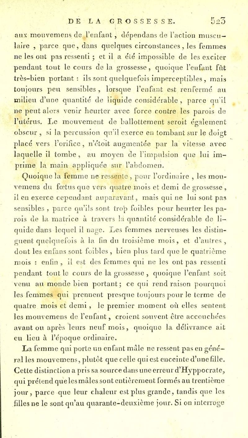 aux mouvemens de J'enfant, dépendans de l'action muscu- laire , parce que, dans quelques circonstances, les femmes ne les ont pas ressenti ; et il a été impossible de les exciter pendant tout le cours de la grossesse, quoique l'enfant fût très-bien portant: ils sont quelquefois imperceptibles , mais toujours peu sensibles, lorsque l'enfant est renfermé au milieu d'une quantité de liquide considérable , parce qu'il ne peut alors venir heurter avec force contre les parois de l'utérus. Le mouvement de ballottement seroit également obscur , si la percussion qu'il exerce en tombant sur le doigt placé vers l'orifice , n'étoit augmentée par la vitesse avec laquelle il tombe , au moyen de l'impulsion que lui im- prime la main appliquée sur l'abdomen. Quoique la femme ne ressente , pour l'ordinaire , les mou- vcmens du fœtus que vers quatre mois et demi de grossesse, il en exerce cependant auparavant, mais qui ne lui sont pas sensibles , parce tju'ils sont trop foibles pour heurter les pa- rois de la matrice à travers lu quantité considérable de li- quide dans lequel il nage. Les femmes nerveuses les distin- guent quelquefois à la fin du troisième mois, et d'autres , dont les enfans sont foibles , bien plus tard que le quatrième mois : enfin , il est des femmes qui no les ont pas ressenti pendant tout le cours de la grossesse , quoique l'enfant soit venu au monde bien portant; ce qui rend raison pourquoi les femmes qui prennent presque toujours pour le terme de quatre mois et demi, le premier moment oij elles sentent les mouvcmens de l'enfant, croient souvent être accouchées avant ou après leurs neuf mois, quoique la délivrance ait eu lieu à l'époque ordinaire. La femme qui porte un enfant màlc ne ressent pas en géné- ral les mouvcmens, plutôt que celle qui est enceinte d'une fille. Cette distinction a pris sa source dans une erreur d'Hyppocrate, qui prétend queles mâles sont entièrement formés au trentième jour, parce que leur chaleur est plus grande, tandis que les filles ne le sont qu'au quarante-deuxième jour. Si on interroge