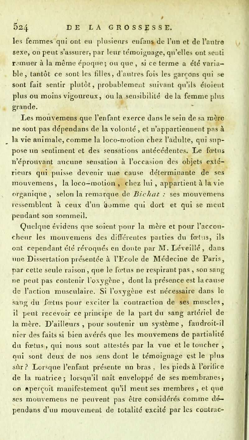les femmes qui ont eu pliisienrs eiifans de l'un et de l'antre sexe, on peut s'assurer, par leur témoijïuage, qu'elles ont se!)ti r.'muer à la même époque; ou que , si ce terme a été varia- ble , tantôt ce sont les tilles, d'autres fois les garçons qui se sont fait sentir plutôt, probablement suivant qu'ils étoicut plus ou moins vigoureux, ou la sensibilité de la femme plus grande. Les mouvemens que l'enfant exerce dans le sein de sa mère ne sont pas rlépendans de la volonté , et n'appartiennent pns à la vie animale, comme la loco-motlon chez l'adulte, qui sup- pose un sentiment et des sensations antécédentes. Le fœtus n'éprouvant aucune sensation à l'occasion des objets exté- rieurs qui puisse devenir une cause déterminante de ses mouvemens, la loco-motion , chez lui , appartient à la vie organique, selon la remarque de Bichat : ses mouvemens ressemblent à ceux d'un bumme qui dort et qui se meut pendant son sommeil. Quelque évidens que soient pour la mère et pour l'accou- cheur les mouvemens des dinérentcs parties du fop[-.is, ils ont cependant été révoqués en doute par M. Lcveillé , dans une Dissertation présentée ;\ l'Ecole de Médecine de Paris, par cette seule raison , que le fœtus ne respirant pas , son sang ne peut pas contenir ^ox3'g^ne , dont la présence est la cause de l'action musculaire. Si l'oxygène est nécessaire dans le sang du fœtus pour exciter la contraction de ses muscles, il peut recevoir ce principe de la part du sang artériel de la mère. D'ailleurs , pour soutenir un système, faudroit-il nier des faits si bien avérés que les mouvemens de partialité du fœtus, qui nous sont attestés par la vue et le toucher , qui sont deux de nos sens dont le témoignage est le plus SÛT? Lorsque l'enfant présente un bras . les pieds à l'orilire de la matrice; lorsqu'il naît enveloppé de ses membranes, on «perçoit manifestement qu'il meut ses membres, et que SCS mouvemens ne peuvent pas être considérés comme dé- pendans d'uu mouvement de totalité excite par les coutrac-