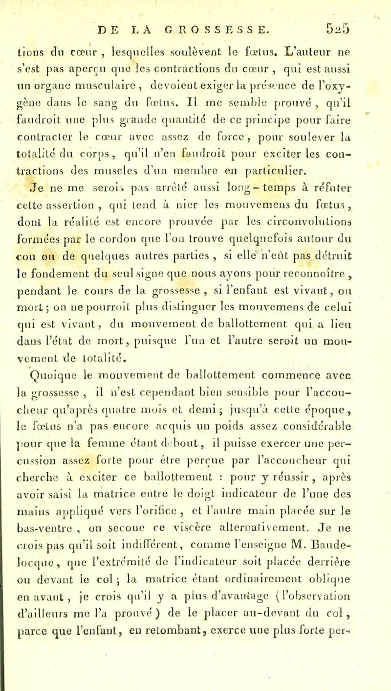 lions du cœur , lesquelles soulèvent le fœtus. L'auteur ne s'est pas aperçu que les contractions du cœur , qui est aussi un organe musculaire , dévoient exiger la présence de l'oxy- gène dans le sang du fœlus. Il me semble prouvé , qu'il faudroit une plus grande quantité de ce principe pour faire conlracler le cœur avec assez de force, pour soulever la tolalile'du corps, qu'il n'en faudroit pour exciter les con- tractions des muscles d'un membre en particulier. Je ne me seroii pas arrêté aussi long-temps à réfuter cette assertion , qui tend à nier les mouvcmeus du fœtus, dont la réaliLe est encore prouvée par les circonvolutions formées par le cordon que l'on trouve quelquefois autour du cou ou de quelques autres parties , si elle n'eût pas détruit le fondement du seul signe que nous ayons pour reconnoître , pendant le cours de la grossesse , si l'enfant est vivant, ou mort; on ne pourroit plus distinguer les monvemens de celui qui est vivant, du mouvement de ballottement qui a lieu dans l'état de mort, puisque l'un et l'autre seroit un mou- vement tle totalité. Quoique le mouvement de ballottement commence avec la grossesse , il n'est cependant bien sensilile pour l'accou- cheur qu'après quatre mois et demi ; jusqu'à celte époque , le fœtus n'a pas encore acquis un poids assez considérable ]iour que la femme étant debout, il puisse exercer une per- cussion assez forte pour être perçue par l'accoucheur qui cherche à exciter ce ballottement : pour y réussir , après avoir saisi la matrice entre le doigt indicateur de l'une des mains appliqué vers l'orifice , et l'autre main placée sur le bas-venlro , on secoue ce viscère alternativement. Je ne crois pas qu'il soit indifférent, comme l'enseigne M. Baude- locque, que l'extrémité de l'indicateur soit placée derrière ou devant le col ; la matrice étant ordinairement oblique en avant , je crois qu'il y a plus d'avantage (l'observation d'ailleurs me l'a prouvé) de le placer au-devant du col, parce que l'enfant, eu retombant, exerce une plus forte per-